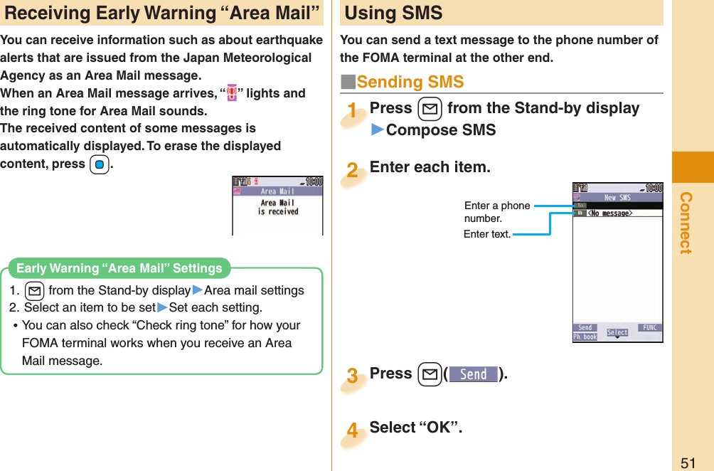 51ConnectYou can receive information such as about earthquake alerts that are issued from the Japan Meteorological Agency as an Area Mail message. When an Area Mail message arrives, “ ” lights and the ring tone for Area Mail sounds.The received content of some messages is automatically displayed. To erase the displayed content, press +Oo.1. l from the Stand-by display▶Area mail settings2. Select an item to be set▶Set each setting. ⿠You can also check “Check ring tone” for how your FOMA terminal works when you receive an Area Mail message. Early Warning “Area Mail” SettingsReceiving  Early Warning “ Area Mail” Using SMSYou can send a text message to the phone number of the FOMA terminal at the other end.Enter each item.Enter each item.2Enter a phone number.Enter text.Press +l from the Stand-by display▶Compose SMSPress 1Press +l( ).Press 3■Sending SMSSelect “OK”.Select “OK”.4