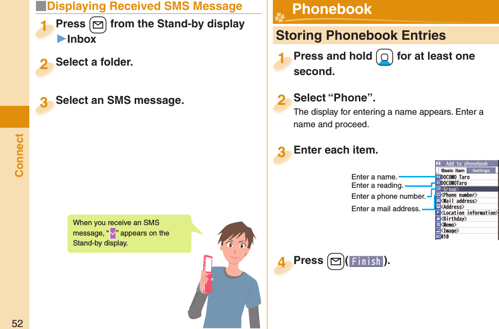 52Connect■Displaying Received SMS MessagePress +l from the Stand-by display▶InboxPress 1Select a folder.Select a folder.2Select an SMS message.Select an SMS message.3When you receive an SMS message, “ ” appears on the Stand-by display.  Storing Phonebook EntriesPress and hold +Xo for at least one second.Press and hold second.1Select “Phone”.The display for entering a name appears. Enter a name and proceed.Select “Phone”.The display for entering a name appears. Enter a 2Enter each item.Enter each item.3Enter a name.Enter a reading.Enter a phone number.Enter a mail address.Press +l( ).Press 4 Phonebook