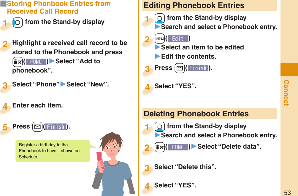 53Connect Editing Phonebook Entries+Xo from the Stand-by display󱚤Search and select a Phonebook entry.+o+1+m()󱚤Select an item to be edited󱚤Edit the contents.+m+2Press +l( ).Press 3Select “YES”.Select “YES”.4 Deleting Phonebook Entries+Xo from the Stand-by display󱚤Search and select a Phonebook entry.+o+1+i()󱚤Select “Delete data”.+i+2Select “Delete this”.Select “Delete this”.3Select “YES”.Select “YES”.4■Storing Phonbook Entries from Received Call Record+Co from the Stand-by display+o+1Highlight a received call record to be stored to the Phonebook and press +i()▶Select “Add to phonebook”.Highlight a received call record to be stored to the Phonebook and press 2Select “Phone”▶Select “New”.Select “Phone”3Enter each item.Enter each item.4Press +l( ).Press 5Register a birthday to the Phonebook to have it shown on Schedule. 