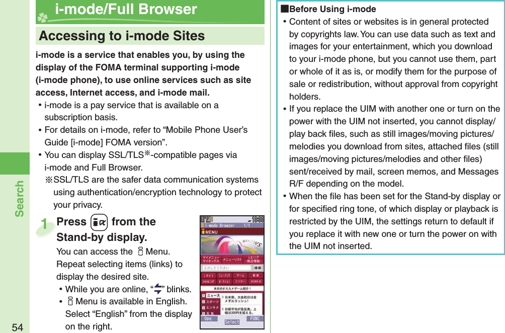 54Searchi-mode is a service that enables you, by using the display of the FOMA terminal supporting i-mode (i-mode phone), to use online services such as site access, Internet access, and i-mode mail. ⿠i-mode is a pay service that is available on a subscription basis. ⿠For details on i-mode, refer to “Mobile Phone User’s Guide [i-mode] FOMA version”. ⿠You can display SSL/TLS※-compatible pages via i-mode and Full Browser.※SSL/TLS are the safer data communication systems using authentication/encryption technology to protect your privacy.    Accessing to i-mode Sites i-mode/Full BrowserPress +i from the Stand-by display.You can access the iMenu. Repeat selecting items (links) to display the desired site. ⿠While you are online, “ ” blinks. ⿠iMenu is available in English. Select “English” from the display on the right.Press Stand-by display.1 Before Using i-mode ⿠Content of sites or websites is in general protected by copyrights law. You can use data such as text and images for your entertainment, which you download to your i-mode phone, but you cannot use them, part or whole of it as is, or modify them for the purpose of sale or redistribution, without approval from copyright holders. ⿠If you replace the UIM with another one or turn on the power with the UIM not inserted, you cannot display/play back ﬁ les, such as still images/moving pictures/melodies you download from sites, attached ﬁ les (still images/moving pictures/melodies and other ﬁ les) sent/received by mail, screen memos, and Messages R/F depending on the model. ⿠When the ﬁ le has been set for the Stand-by display or for speciﬁ ed ring tone, of which display or playback is restricted by the UIM, the settings return to default if you replace it with new one or turn the power on with the UIM not inserted.