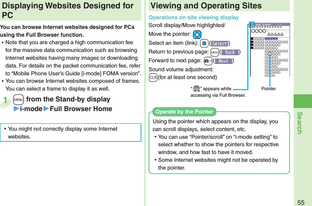 55Search+m from the Stand-by display▶i-mode▶Full Browser Home+m+1 Displaying Websites Designed for PCYou can browse Internet websites designed for PCs using the Full Browser function. ⿠Note that you are charged a high communication fee for the massive data communication such as browsing Internet websites having many images or downloading data. For details on the packet communication fee, refer to “Mobile Phone User’s Guide [i-mode] FOMA version”. ⿠You can browse Internet websites composed of frames. You can select a frame to display it as well.Viewing and Operating SitesOperations on site viewing displayScroll display/Move highlighted/Move the pointer:+MoSelect an item (link): +Oo()Return to previous page: +m()Forward to next page:+c()Sound volume adjustment: +r(for at least one second)“ ” appears while accessing via Full Browser.Pointer ⿠You might not correctly display some Internet websites.Using the pointer which appears on the display, you can scroll displays, select content, etc. ⿠You can use “Pointer/scroll” on “i-mode setting” to select whether to show the pointers for respective window, and how fast to have it moved. ⿠Some Internet websites might not be operated by the pointer.Operate by the Pointer