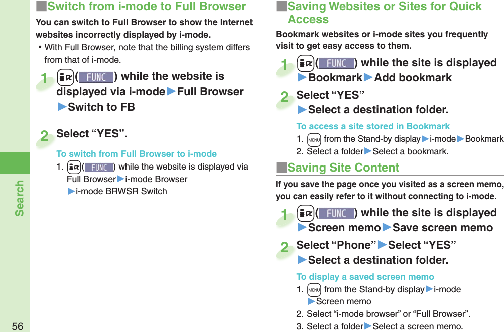 56Search■ Saving Site ContentIf you save the page once you visited as a screen memo, you can easily refer to it without connecting to i-mode.+i() while the site is displayed▶Screen memo▶Save screen memo+i+1Select “Phone”▶Select “YES”▶Select a destination folder.To display a saved screen memo1. +m from the Stand-by display▶i-mode▶Screen memo2. Select “i-mode browser” or “Full Browser”.3. Select a folder▶Select a screen memo.Select “Phone”2■ Saving Websites or Sites for Quick AccessBookmark websites or i-mode sites you frequently visit to get easy access to them. +i() while the site is displayed▶Bookmark▶Add bookmark+i+1Select “YES”▶Select a destination folder.To access a site stored in Bookmark1. +m from the Stand-by display▶i-mode▶Bookmark2. Select a folder▶Select a bookmark.Select “YES”2■Switch from i-mode to Full BrowserYou can switch to Full Browser to show the Internet websites incorrectly displayed by i-mode. ⿠With Full Browser, note that the billing system differs from that of i-mode.+i() while the website is displayed via i-mode▶Full Browser▶Switch to FB+i+displayed via i-mode1Select “YES”.To switch from Full Browser to i-mode1. +i() while the website is displayed via Full Browser▶i-mode Browser▶i-mode BRWSR SwitchSelect “YES”.To switch from Full Browser to i-mode2