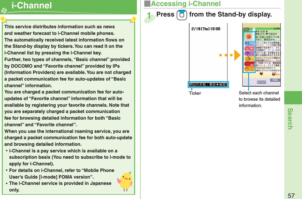 57Search  i-Channel ■Accessing i-ChannelPress +Zo from the Stand-by display.Press 1This service distributes information such as news and weather forecast to i-Channel mobile phones. The automatically received latest information ﬂ ows on the Stand-by display by tickers. You can read it on the i-Channel list by pressing the i-Channel key. Further, two types of channels, “Basic channel” provided by DOCOMO and “Favorite channel” provided by IPs (Information Providers) are available. You are not charged a packet communication fee for auto-updates of “Basic channel” information. You are charged a packet communication fee for auto-updates of “Favorite channel” information that will be available by registering your favorite channels. Note that you are separately charged a packet communication fee for browsing detailed information for both “Basic channel” and “Favorite channel”. When you use the international roaming service, you are charged a packet communication fee for both auto-update and browsing detailed information. ⿠i-Channel is a pay service which is available on a subscription basis (You need to subscribe to i-mode to apply for i-Channel). ⿠For details on i-Channel, refer to “Mobile Phone User’s Guide [i-mode] FOMA version”. ⿠The i-Channel service is provided in Japanese only.Ticker Select each channel to browse its detailed information.