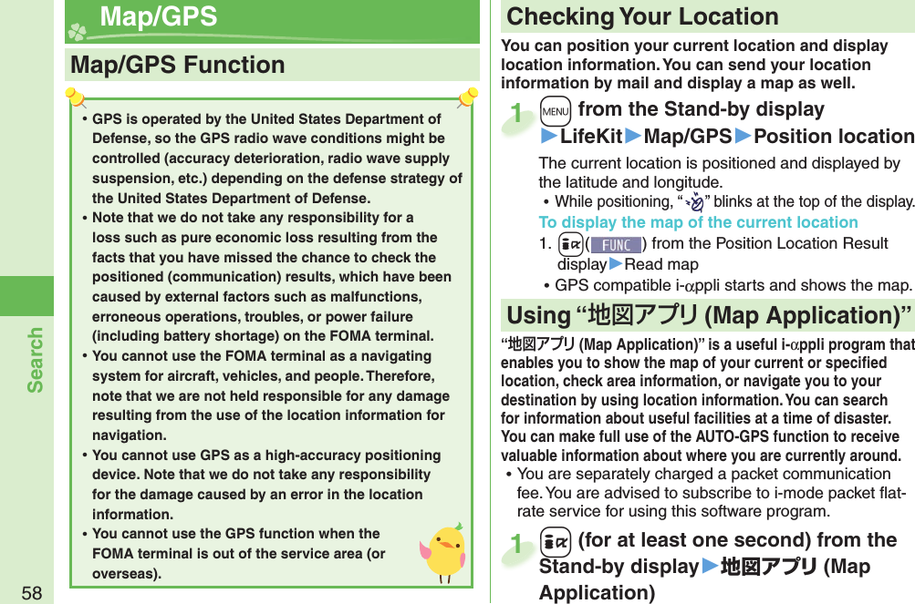 58Search  Map/ GPS+m from the Stand-by display▶LifeKit▶Map/GPS▶Position locationThe current location is positioned and displayed by the latitude and longitude. ⿠While positioning, “the latitude and longitude.” blinks at the top of the display.To display the map of the current location1. +i() from the Position Location Result display▶Read map ⿠GPS compatible i-αppli starts and shows the map.+m+1You can position your current location and display location information. You can send your location information by mail and display a map as well. ⿠GPS is operated by the United States Department of Defense, so the GPS radio wave conditions might be controlled (accuracy deterioration, radio wave supply suspension, etc.) depending on the defense strategy of the United States Department of Defense. ⿠Note that we do not take any responsibility for a loss such as pure economic loss resulting from the facts that you have missed the chance to check the positioned (communication) results, which have been caused by external factors such as malfunctions, erroneous operations, troubles, or power failure (including battery shortage) on the FOMA terminal. ⿠You cannot use the FOMA terminal as a navigating system for aircraft, vehicles, and people. Therefore, note that we are not held responsible for any damage resulting from the use of the location information for navigation. ⿠You cannot use GPS as a high-accuracy positioning device. Note that we do not take any responsibility for the damage caused by an error in the location information. ⿠You cannot use the GPS function when the FOMA terminal is out of the service area (or overseas).Map/GPS Function Checking Your Location“ (Map Application)” is a useful i-αppli program that enables you to show the map of your current or speciﬁ ed location, check area information, or navigate you to your destination by using location information. You can search for information about useful facilities at a time of disaster. You can make full use of the AUTO-GPS function to receive valuable information about where you are currently around.  ⿠You are separately charged a packet communication fee. You are advised to subscribe to i-mode packet ﬂ at-rate service for using this software program.Using “ ( Map Application)”+i (for at least one second) from the Stand-by display▶地図アプリ (Map Application)+i+Stand-by display1