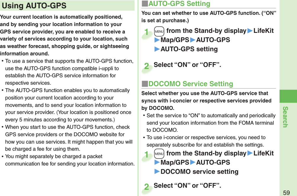 59SearchYour current location is automatically positioned, and by sending your location information to your GPS service provider, you are enabled to receive a variety of services according to your location, such as weather forecast, shopping guide, or sightseeing information around. ⿠To use a service that supports the AUTO-GPS function, use the AUTO-GPS function compatible i-αppli to establish the AUTO-GPS service information for respective services.  ⿠The AUTO-GPS function enables you to automatically position your current location according to your movements, and to send your location information to your service provider. (Your location is positioned once every 5 minutes according to your movements.) ⿠When you start to use the AUTO-GPS function, check GPS service providers or the DOCOMO website for how you can use services. It might happen that you will be charged a fee for using them. ⿠You might separately be charged a packet communication fee for sending your location information.  Using  AUTO-GPS ■AUTO-GPS SettingYou can set whether to use AUTO-GPS function. (“ON” is set at purchase.)+m from the Stand-by display▶LifeKit▶Map/GPS▶AUTO-GPS▶AUTO-GPS setting+m+1Select “ON” or “OFF”.Select “ON” or “OFF”.2■DOCOMO Service SettingSelect whether you use the AUTO-GPS service that syncs with i-concier or respective services provided by DOCOMO.  ⿠Set the service to “ON” to automatically and periodically send your location information from the FOMA terminal to DOCOMO.  ⿠To use i-concier or respective services, you need to separately subscribe for and establish the settings. +m from the Stand-by display▶LifeKit▶Map/GPS▶AUTO-GPS▶DOCOMO service setting+m+1Select “ON” or “OFF”.Select “ON” or “OFF”.2