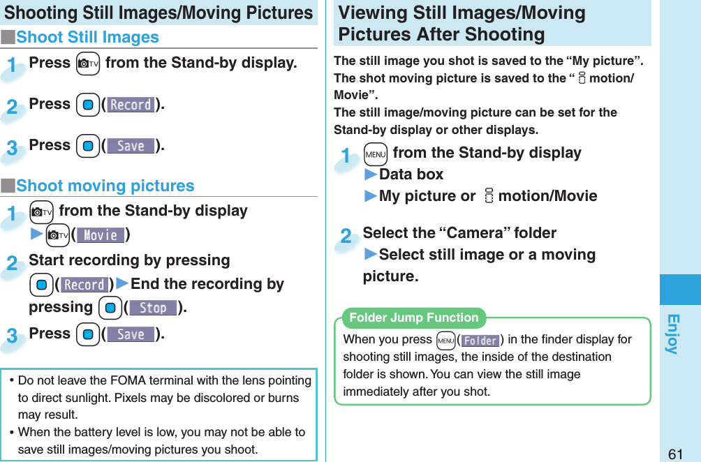 61Enjoy  Shooting Still Images/Moving Pictures Viewing Still Images/Moving Pictures After ShootingThe still image you shot is saved to the “My picture”. The shot moving picture is saved to the “imotion/Movie”. The still image/moving picture can be set for the Stand-by display or other displays.+m from the Stand-by display▶Data box▶My picture or imotion/Movie+m+1Select the “Camera” folder▶Select still image or a moving picture.Select the “Camera” folder2When you press +m( ) in the ﬁ nder display for shooting still images, the inside of the destination folder is shown. You can view the still image immediately after you shot. Folder Jump Function■Shoot Still Images ⿠Do not leave the FOMA terminal with the lens pointing to direct sunlight. Pixels may be discolored or burns may result. ⿠When the battery level is low, you may not be able to save still images/moving pictures you shoot.Press +c from the Stand-by display.Press 1Press +Oo( ).Press 2Press +Oo( ).Press 3■Shoot moving pictures+c from the Stand-by display▶+c()+c+1Start recording by pressing +Oo()▶End the recording by pressing +Oo().Start recording by pressing +o+2Press +Oo( ).Press 3