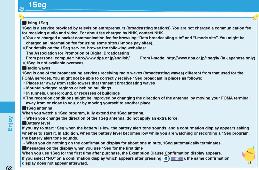 62Enjoy ■Using 1Seg1Seg is a service provided by television entrepreneurs (broadcasting stations). You are not charged a communication fee for receiving audio and video. For about fee charged by NHK, contact NHK.You are charged a packet communication fee for browsing “Data broadcasting site” and “i-mode site”. You might be charged an information fee for using some sites (i-mode pay sites).For details on the 1Seg service, browse the following websites: The Association for Promotion of Digital Broadcasting From personal computer: http://www.dpa.or.jp/english/  From i-mode: http://www.dpa.or.jp/1seg/k/ (In Japanese only)1Seg is not available overseas. ■Radio waves1Seg is one of the broadcasting services receiving radio waves (broadcasting waves) different from that used for the FOMA services. You might not be able to correctly receive 1Seg broadcast in places as follows: ⿠Places far away from radio towers that transmit broadcasting waves ⿠Mountain-ringed regions or behind buildings ⿠In tunnels, underground, or recesses of buildingsThe reception conditions might be improved by changing the direction of the antenna, by moving your FOMA terminal away from or close to you, or by moving yourself to another place. ■1Seg antennaWhen you watch a 1Seg program, fully extend the 1Seg antenna. ⿠When you change the direction of the 1Seg antenna, do not apply an extra force. ■Battery levelIf you try to start 1Seg when the battery is low, the battery alert tone sounds, and a conﬁ rmation display appears asking whether to start it. In addition, when the battery level becomes low while you are watching or recording a 1Seg program, the battery alert tone sounds. ⿠When you do nothing on the conﬁ rmation display for about one minute, 1Seg automatically terminates. ■Messages on the display when you use 1Seg for the ﬁ rst timeWhen you use 1Seg for the ﬁ rst time after purchase, the Exemption Clause Conﬁ rmation display appears.If you select “NO” on a conﬁ rmation display which appears after pressing +Oo(), the same conﬁ rmation display does not appear afterward.  1Seg