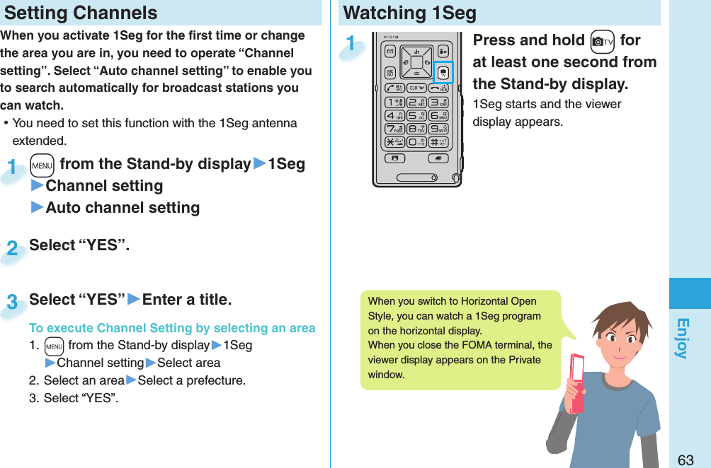 63EnjoyWatching 1SegPress and hold +c for at least one second from the Stand-by display.1Seg starts and the viewer display appears.1 Setting ChannelsWhen you activate 1Seg for the ﬁ rst time or change the area you are in, you need to operate “Channel setting”. Select “Auto channel setting” to enable you to search automatically for broadcast stations you can watch. ⿠You need to set this function with the 1Seg antenna extended.+m from the Stand-by display▶1Seg▶Channel setting▶Auto channel setting+m+1Select “YES”.Select “YES”.2Select “YES”▶Enter a title.To execute Channel Setting by selecting an area1. +m from the Stand-by display▶1Seg▶Channel setting▶Select area2. Select an area▶Select a prefecture.3. Select “YES”.Select “YES”To execute Channel Setting by selecting an area3When you switch to Horizontal Open Style, you can watch a 1Seg program on the horizontal display. When you close the FOMA terminal, the viewer display appears on the Private window. 