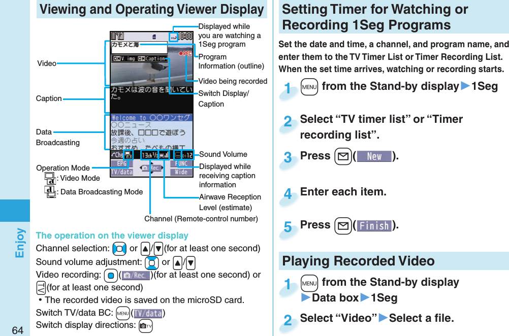 64Enjoy Viewing and Operating Viewer DisplayDisplayed while you are watching a 1Seg programProgram Information (outline)Operation Mode: Video Mode: Data Broadcasting ModeChannel (Remote-control number)Airwave Reception Level (estimate)Sound VolumeVideo being recordedVideoCaptionData BroadcastingSwitch Display/CaptionThe operation on the viewer displayChannel selection: +No or .&lt;/.&gt;(for at least one second)Sound volume adjustment: +Bo or .&lt;/.&gt; Video recording: +Oo()(for at least one second) or .g(for at least one second) ⿠The recorded video is saved on the microSD card.Switch TV/data BC: +m()Switch display directions: +cDisplayed while receiving caption informationSetting   Timer for Watching or Recording 1Seg ProgramsSet the date and time, a channel, and program name, and enter them to the TV Timer List or Timer Recording List. When the set time arrives, watching or recording starts. +m from the Stand-by display▶1Seg+m+1Press +l( ).Press 3Enter each item.Enter each item.4Press -l( ).Press 5Select “TV timer list” or “Timer recording list”.Select “TV timer list” or “Timer recording list”.2Playing Recorded  Video+m from the Stand-by display▶Data box▶1Seg+m+1Select “Video”▶Select a ﬁ le.Select “Video”2