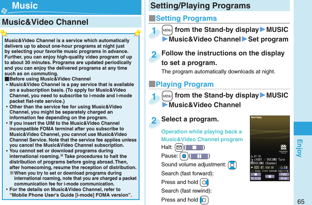 65EnjoyMusic&amp;Video Channel is a service which automatically delivers up to about one-hour programs at night just by selecting your favorite music programs in advance. Further, you can enjoy high-quality video program of up to about 30 minutes. Programs are updated periodically and you can enjoy the delivered programs at any time such as on commuting. ■Before using Music&amp;Video Channel ⿠Music&amp;Video Channel is a pay service that is available on a subscription basis. (To apply for Music&amp;Video Channel, you need to subscribe to i-mode and i-mode packet ﬂ at-rate service.) ⿠Other than the service fee for using Music&amp;Video Channel, you might be separately charged an information fee depending on the program. ⿠If you insert the UIM to the Music&amp;Video Channel incompatible FOMA terminal after you subscribe to Music&amp;Video Channel, you cannot use Music&amp;Video Channel Service. Note that the service fee applies unless you cancel the Music&amp;Video Channel subscription. ⿠You cannot set or download programs during international roaming. Take procedures to halt the distribution of programs before going abroad. Then, after homecoming, resume the reception of distribution.When you try to set or download programs during international roaming, note that you are charged a packet communication fee for i-mode communication. ⿠For the details on Music&amp;Video Channel, refer to “Mobile Phone User’s Guide [i-mode] FOMA version”. Music&amp;Video Channel ■Setting Programs+m from the Stand-by display▶MUSIC▶Music&amp;Video Channel▶Set program+m+1Follow the instructions on the display to set a program.The program automatically downloads at night.Follow the instructions on the display to set a program.2■Playing Program+m from the Stand-by display▶MUSIC▶Music&amp;Video Channel+m+1Select a program.Operation while playing back a Music&amp;Video Channel programHalt:+l() Pause: +Oo()Sound volume adjustment: +BoSearch (fast forward): Press and hold +VoSearch (fast rewind): Press and hold +CoSelect a program.Operation while playing back a 2Setting/Playing Programs Music