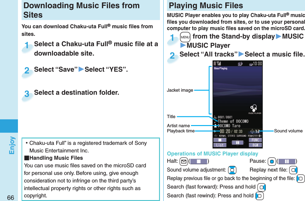 66EnjoyDownloading Music Files from SitesYou can download Chaku-uta Full® music ﬁ les from sites.Select a Chaku-uta Full® music ﬁ le at a downloadable site.Select a Chaku-uta Fulldownloadable site.1Select “Save”▶Select “YES”.Select “Save”2Select a destination folder.Select a destination folder.3 ⿠Chaku-uta Full” is a registered trademark of Sony Music Entertainment Inc. Handling Music FilesYou can use music ﬁ les saved on the microSD card for personal use only. Before using, give enough consideration not to infringe on the third party’s intellectual property rights or other rights such as copyright. Playing Music Files+m from the Stand-by display▶MUSIC▶MUSIC Player+m+1Select “All tracks”▶Select a music ﬁ le.Select “All tracks”2MUSIC Player enables you to play Chaku-uta Full® music ﬁ les you downloaded from sites, or to use your personal computer to play music ﬁ les saved on the microSD card.Sound volumeJacket imageArtist nameTitlePlayback time  Operations of MUSIC Player displayHalt: +l()  Pause: +Oo( )Sound volume adjustment: +Bo  Replay next ﬁ le: +VoReplay previous ﬁ le or go back to the beginning of the ﬁ le: +CoSearch (fast forward): Press and hold +VoSearch (fast rewind): Press and hold +Co