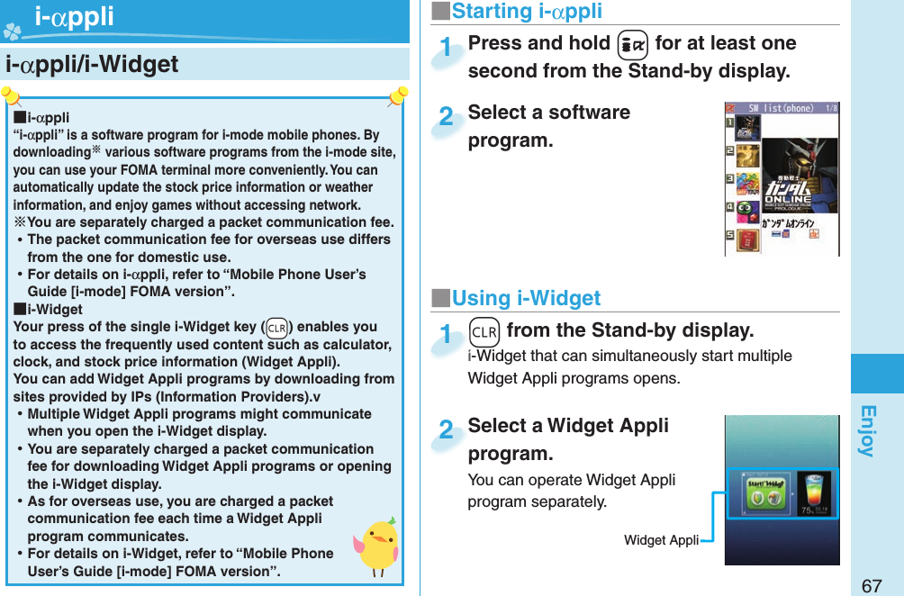 67Enjoy  i-αppli/ i-Widget■Starting i-αppliPress and hold +i for at least one second from the Stand-by display.Press and hold second from the Stand-by display.1Select a software program.Select a software program.2 ■i-αppli“i-αppli” is a software program for i-mode mobile phones. By downloading various software programs from the i-mode site, you can use your FOMA terminal more conveniently. You can automatically update the stock price information or weather information, and enjoy games without accessing network.You are separately charged a packet communication fee. ⿠The packet communication fee for overseas use differs from the one for domestic use. ⿠For details on i-αppli, refer to “Mobile Phone User’s Guide [i-mode] FOMA version”. ■i-WidgetYour press of the single i-Widget key (-r) enables you to access the frequently used content such as calculator, clock, and stock price information (Widget Appli).You can add Widget Appli programs by downloading from sites provided by IPs (Information Providers).v ⿠Multiple Widget Appli programs might communicate when you open the i-Widget display. ⿠You are separately charged a packet communication fee for downloading Widget Appli programs or opening the i-Widget display. ⿠As for overseas use, you are charged a packet communication fee each time a Widget Appli program communicates. ⿠For details on i-Widget, refer to “Mobile Phone User’s Guide [i-mode] FOMA version”. +r from the Stand-by display.i-Widget that can simultaneously start multiple Widget Appli programs opens.+r+i-Widget that can simultaneously start multiple 1Select a Widget Appli program.You can operate Widget Appli program separately.Select a Widget Appli program.2Widget Appli■Using i-Widget i-αppli