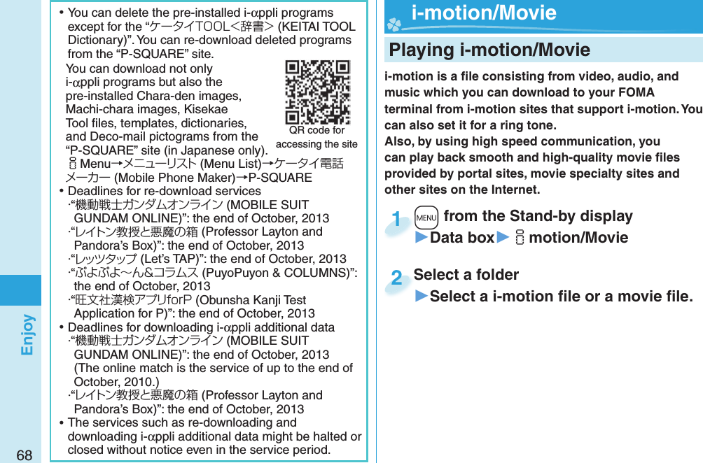68Enjoy ⿠You can delete the pre-installed i-αppli programs except for the “ケータイTOOL＜辞書＞ (KEITAI TOOL Dictionary)”. You can re-download deleted programs from the “P-SQUARE” site.You can download not only i-αppli programs but also the pre-installed Chara-den images, Machi-chara images, Kisekae Tool ﬁ les, templates, dictionaries, and Deco-mail pictograms from the “P-SQUARE” site (in Japanese only).iMenu→メニューリスト (Menu List)→ケータイ電話メーカー (Mobile Phone Maker)→P-SQUARE ⿠Deadlines for re-download services・“機動戦士ガンダムオンライン (MOBILE SUIT GUNDAM ONLINE)”: the end of October, 2013・“レイトン教授と悪魔の箱 (Professor Layton and Pandora’s Box)”: the end of October, 2013・“レッツタップ (Let’s TAP)”: the end of October, 2013・“ぷよぷよ～ん＆コラムス (PuyoPuyon &amp; COLUMNS)”: the end of October, 2013・“旺文社漢検アプリforP (Obunsha Kanji Test Application for P)”: the end of October, 2013 ⿠Deadlines for downloading i-αppli additional data・“機動戦士ガンダムオンライン (MOBILE SUIT GUNDAM ONLINE)”: the end of October, 2013(The online match is the service of up to the end of October, 2010.)・“レイトン教授と悪魔の箱 (Professor Layton and Pandora’s Box)”: the end of October, 2013 ⿠The services such as re-downloading and downloading i-αppli additional data might be halted or closed without notice even in the service period.QR code for accessing the site Playing i-motion/Moviei-motion is a ﬁ le consisting from video, audio, and music which you can download to your FOMA terminal from i-motion sites that support i-motion. You can also set it for a ring tone.Also, by using high speed communication, you can play back smooth and high-quality movie ﬁ les provided by portal sites, movie specialty sites and other sites on the Internet.+m from the Stand-by display▶Data box▶imotion/Movie+m+1Select a folder▶Select a i-motion ﬁ le or a movie ﬁ le.Select a folder2  i-motion/ Movie
