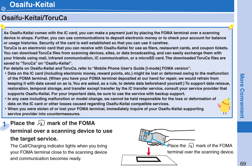 69More Convenient    Osaifu-Keitai/ ToruCaAs Osaifu-Keitai comes with the IC card, you can make a payment just by placing the FOMA terminal over a scanning device in shops. Further, you can use communications to deposit electronic money or to check your account for balance or usage histories. Security of the card is well established so that you can use it carefree.ToruCa is an electronic card that you can receive with Osaifu-Keitai for use as ﬂ iers, restaurant cards, and coupon tickets. You can download ToruCa ﬁ les from scanning devices, sites, or data broadcasting, and can easily exchange them with your friends using mail, infrared communication, iC communication, or a microSD card. The downloaded ToruCa ﬁ les are saved to “ToruCa” on “Osaifu-Keitai”.For details on Osaifu-Keitai and ToruCa, refer to “Mobile Phone User’s Guide [i-mode] FOMA version”. ⿠Data on the IC card (including electronic money, reward points, etc.) might be lost or deformed owing to the malfunction of the FOMA terminal. (When you have your FOMA terminal deposited at our hand for repair, we would refrain from keeping it with data saved on as is. You are asked, as a rule, to delete data beforehand yourself.) To support data reissue, restoration, temporal storage, and transfer except transfer by the iC transfer service, consult your service provider that supports Osaifu-Keitai. For your important data, be sure to use the service with backup support. ⿠In any case including malfunction or model change, we cannot be held responsible for the loss or deformation of data on the IC card or other losses caused regarding Osaifu-Keitai compatible services. ⿠When you were stolen of or lost your FOMA terminal, immediately inquire of your Osaifu-Keitai supporting service provider into countermeasures.Place the  f mark of the FOMA terminal over a scanning device to use the target service.The Call/Charging indicator lights when you bring your FOMA terminal close to the scanning device and communication becomes ready.Place the terminal over a scanning device to use 1 Place the f mark of the FOMA terminal over the scanning device. Osaifu-Keitai