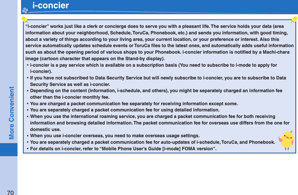 70More Convenient   i-concier“i-concier” works just like a clerk or concierge does to serve you with a pleasant life. The service holds your data (area information about your neighborhood, Schedule, ToruCa, Phonebook, etc.) and sends you information, with good timing, about a variety of things according to your living area, your current location, or your preference or interest. Also this service automatically updates schedule events or ToruCa ﬁ les to the latest ones, and automatically adds useful information such as about the opening period of various shops to your Phonebook. i-concier information is notiﬁ ed by a Machi-chara image (cartoon character that appears on the Stand-by display). ⿠i-concier is a pay service which is available on a subscription basis (You need to subscribe to i-mode to apply for i-concier). ⿠If you have not subscribed to Data Security Service but will newly subscribe to i-concier, you are to subscribe to Data Security Service as well as i-concier. ⿠Depending on the content (information, i-schedule, and others), you might be separately charged an information fee other than the i-concier monthly fee. ⿠You are charged a packet communication fee separately for receiving information except some.  ⿠You are separately charged a packet communication fee for using detailed information. ⿠When you use the international roaming service, you are charged a packet communication fee for both receiving information and browsing detailed information. The packet communication fee for overseas use differs from the one for domestic use. ⿠When you use i-concier overseas, you need to make overseas usage settings. ⿠You are separately charged a packet communication fee for auto-updates of i-schedule, ToruCa, and Phonebook. ⿠For details on i-concier, refer to “Mobile Phone User’s Guide [i-mode] FOMA version”.