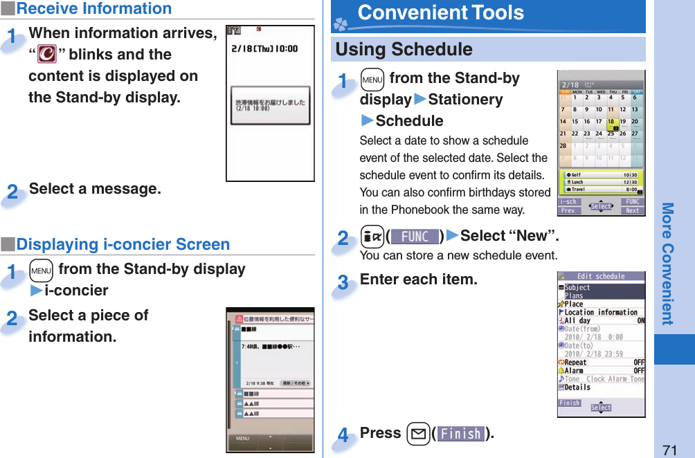 71More Convenient   Using Schedule+m from the Stand-by display▶Stationery▶ScheduleSelect a date to show a schedule event of the selected date. Select the schedule event to conﬁ rm its details. You can also conﬁ rm birthdays stored in the Phonebook the same way.+m+display1+i()▶Select “New”.You can store a new schedule event.+i+You can store a new schedule event.2Enter each item.Enter each item.3Press -l( ).Press 4 Convenient Tools■Receive Information■Displaying i-concier ScreenWhen information arrives, “” blinks and the content is displayed on the Stand-by display.When information arrives, “1Select a piece of information.Select a piece of information.2Select a message.Select a message.2+m from the Stand-by display▶i-concier+m+1