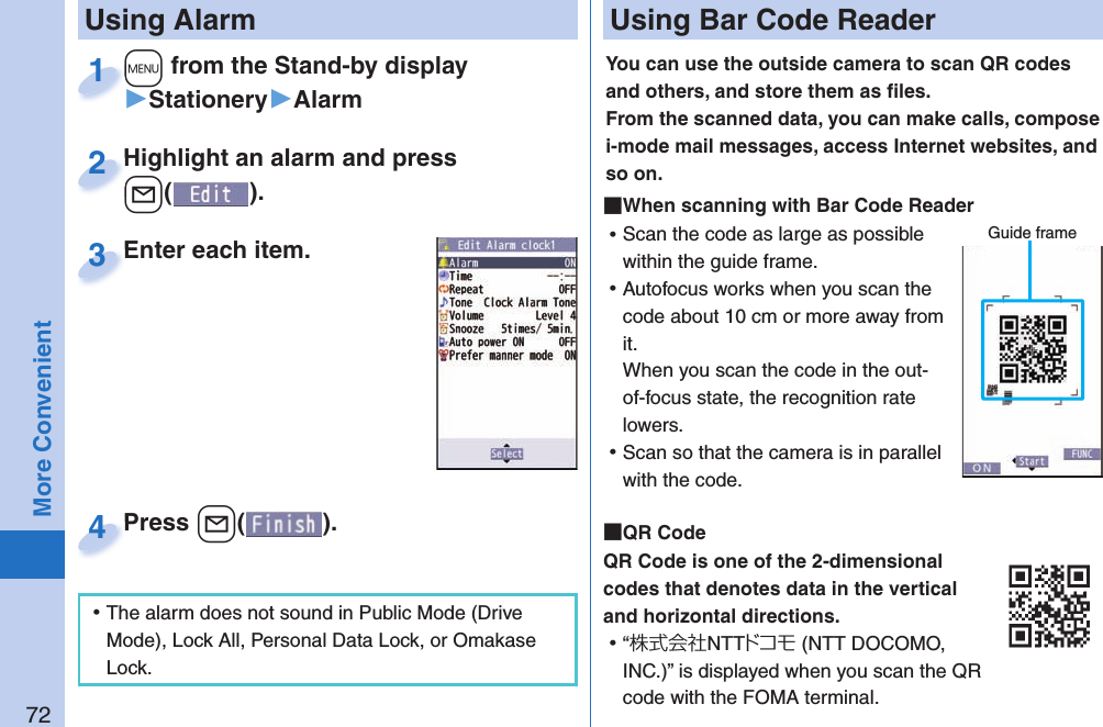 72More Convenient+m from the Stand-by display▶Stationery▶Alarm+m+1Highlight an alarm and press +l().Highlight an alarm and press +l+2Enter each item.Enter each item.3 Using AlarmPress -l( ).Press 4 ⿠The alarm does not sound in Public Mode (Drive Mode), Lock All, Personal Data Lock, or Omakase Lock. Using Bar Code ReaderYou can use the outside camera to scan QR codes and others, and store them as ﬁ les.From the scanned data, you can make calls, compose i-mode mail messages, access Internet websites, and so on. When scanning with Bar Code Reader ⿠Scan the code as large as possible within the guide frame. ⿠Autofocus works when you scan the code about 10 cm or more away from it.When you scan the code in the out-of-focus state, the recognition rate lowers. ⿠Scan so that the camera is in parallel with the code.  QR CodeQR Code is one of the 2-dimensional codes that denotes data in the vertical and horizontal directions. ⿠“株式会社NTTドコモ (NTT DOCOMO, INC.)” is displayed when you scan the QR code with the FOMA terminal.Guide frame