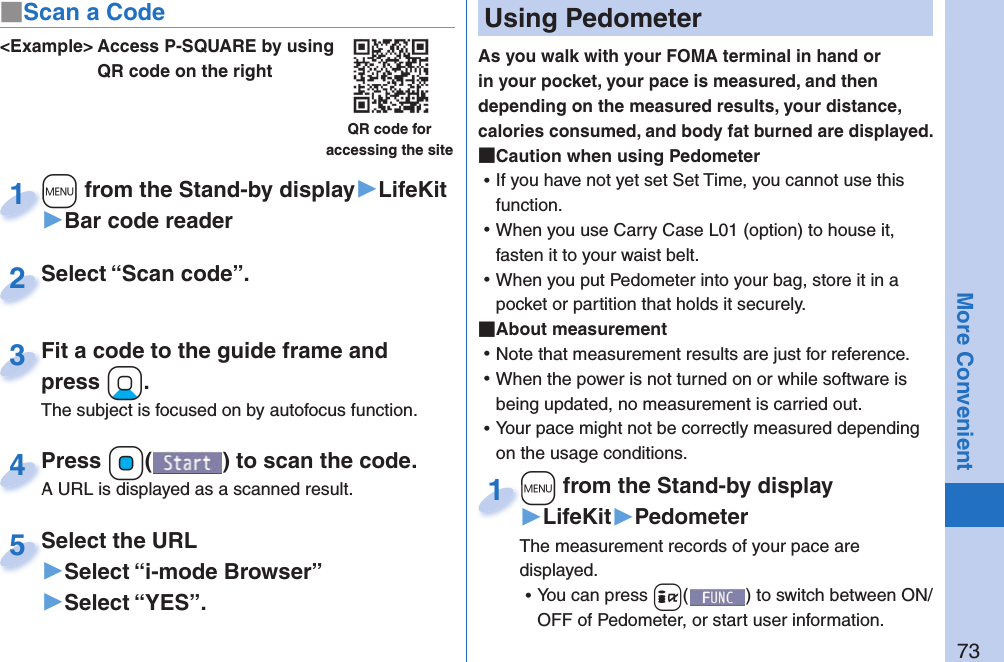 73More Convenient&lt;Example&gt; Access P-SQUARE by using QR code on the rightQR code for accessing the site+m from the Stand-by display▶LifeKit▶Bar code reader+m+1Select “Scan code”.Select “Scan code”.2Fit a code to the guide frame and press +Xo.The subject is focused on by autofocus function.Fit a code to the guide frame and press 3Press +Oo( ) to scan the code.A URL is displayed as a scanned result.Press A URL is displayed as a scanned result.4Select the URL▶Select “i-mode Browser”▶Select “YES”.Select the URL5  Using PedometerAs you walk with your FOMA terminal in hand or in your pocket, your pace is measured, and then depending on the measured results, your distance, calories consumed, and body fat burned are displayed. Caution when using Pedometer ⿠If you have not yet set Set Time, you cannot use this function.  ⿠When you use Carry Case L01 (option) to house it, fasten it to your waist belt.  ⿠When you put Pedometer into your bag, store it in a pocket or partition that holds it securely.  About measurement ⿠Note that measurement results are just for reference.  ⿠When the power is not turned on or while software is being updated, no measurement is carried out. ⿠Your pace might not be correctly measured depending on the usage conditions.+m from the Stand-by display▶LifeKit▶PedometerThe measurement records of your pace are displayed.  ⿠You can press +i() to switch between ON/OFF of Pedometer, or start user information.+m+1■Scan a Code