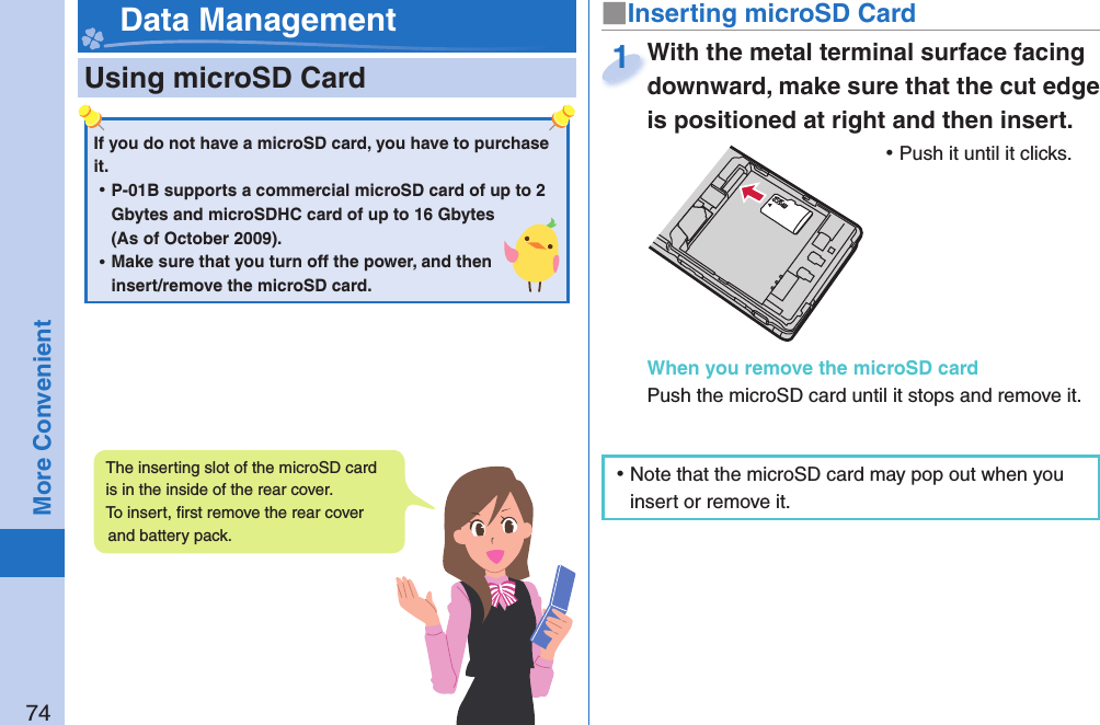 74More Convenient  Using microSD Card■ Inserting microSD CardWith the metal terminal surface facing downward, make sure that the cut edge is positioned at right and then insert. ⿠Push it until it clicks.When you remove the microSD cardPush the microSD card until it stops and remove it.With the metal terminal surface facing downward, make sure that the cut edge 1 Data ManagementIf you do not have a microSD card, you have to purchase it.  ⿠P-01B supports a commercial microSD card of up to 2 Gbytes and microSDHC card of up to 16 Gbytes (As of October 2009). ⿠Make sure that you turn off the power, and then insert/remove the microSD card.The inserting slot of the microSD card is in the inside of the rear cover. To insert, ﬁ rst remove the rear cover and battery pack.  ⿠Note that the microSD card may pop out when you insert or remove it.