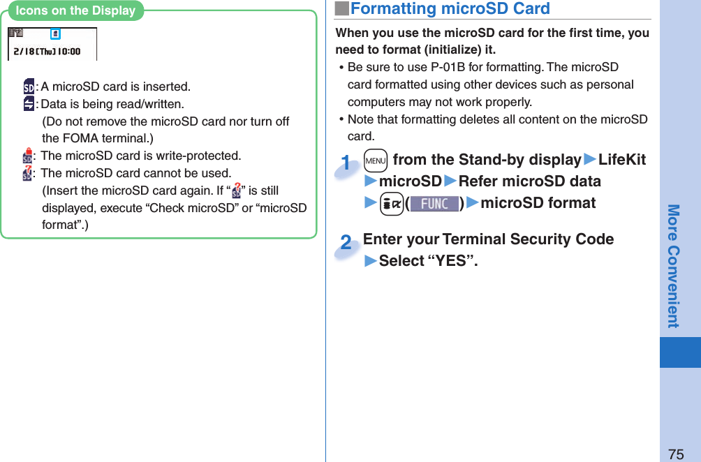 75More Convenient■ Formatting microSD CardWhen you use the microSD card for the ﬁ rst time, you need to format (initialize) it.  ⿠Be sure to use P-01B for formatting. The microSD card formatted using other devices such as personal computers may not work properly. ⿠Note that formatting deletes all content on the microSD card.+m from the Stand-by display▶LifeKit▶microSD▶Refer microSD data▶+i()▶microSD format+m+1Enter your Terminal Security Code▶Select “YES”.Enter your Terminal Security Code2: A microSD card is inserted.: Data is being read/written.(Do not remove the microSD card nor turn off the FOMA terminal.):  The microSD card is write-protected.:  The microSD card cannot be used.(Insert the microSD card again. If “ ” is still displayed, execute “Check microSD” or “microSD format”.)Icons on the Display