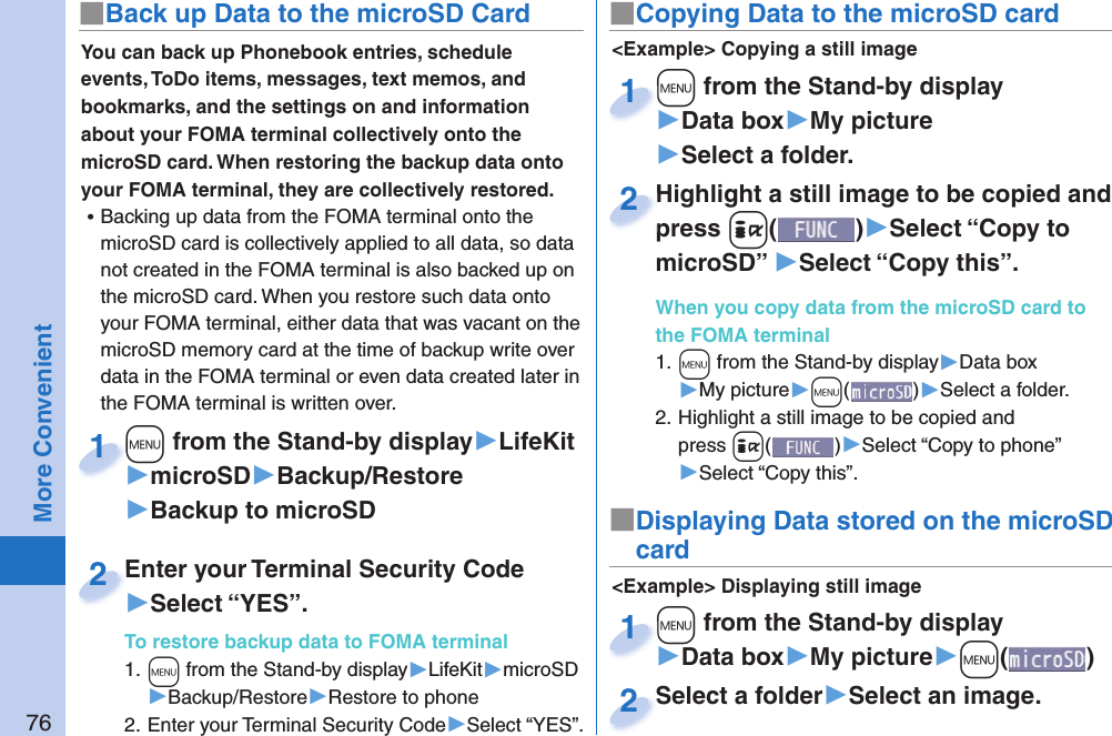 76More ConvenientYou can back up Phonebook entries, schedule events, ToDo items, messages, text memos, and bookmarks, and the settings on and information about your FOMA terminal collectively onto the microSD card. When restoring the backup data onto your FOMA terminal, they are collectively restored. ⿠Backing up data from the FOMA terminal onto the microSD card is collectively applied to all data, so data not created in the FOMA terminal is also backed up on the microSD card. When you restore such data onto your FOMA terminal, either data that was vacant on the microSD memory card at the time of backup write over data in the FOMA terminal or even data created later in the FOMA terminal is written over. +m from the Stand-by display▶LifeKit▶microSD▶Backup/Restore▶Backup to microSD+m+1Enter your Terminal Security Code▶Select “YES”.To restore backup data to FOMA terminal1. +m from the Stand-by display▶LifeKit▶microSD▶Backup/Restore▶Restore to phone2. Enter your Terminal Security Code▶Select “YES”.Enter your Terminal Security Code2■ Back up Data to the microSD Card ■ Copying Data to the microSD card&lt;Example&gt; Displaying still image■Displaying Data stored on the microSD card+m from the Stand-by display▶Data box▶My picture▶+m()+m+1Select a folder▶Select an image.Select a folder2&lt;Example&gt; Copying a still image+m from the Stand-by display▶Data box▶My picture▶Select a folder.+m+1Highlight a still image to be copied and press +i()▶Select “Copy to microSD” ▶Select “Copy this”.When you copy data from the microSD card to the FOMA terminal1. +m from the Stand-by display▶Data box▶My picture▶+m()▶Select a folder.2. Highlight a still image to be copied and press +i()▶Select “Copy to phone” ▶Select “Copy this”.Highlight a still image to be copied and press 2