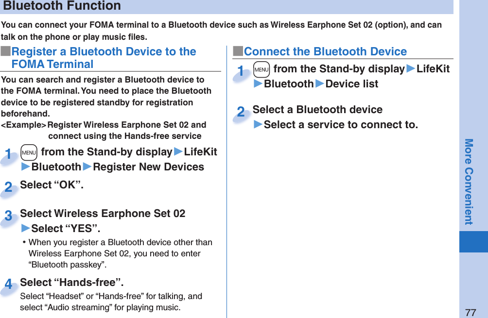 77More ConvenientYou can connect your FOMA terminal to a Bluetooth device such as Wireless Earphone Set 02 (option), and can talk on the phone or play music ﬁ les. You can search and register a Bluetooth device to the FOMA terminal. You need to place the Bluetooth device to be registered standby for registration beforehand.&lt;Example&gt; Register Wireless Earphone Set 02 and connect using the Hands-free service■Register a Bluetooth Device to the FOMA Terminal■Connect the Bluetooth Device+m from the Stand-by display▶LifeKit▶Bluetooth▶Register New Devices+m+1+m from the Stand-by display▶LifeKit▶Bluetooth▶Device list+m+1Select “OK”.Select “OK”.2Select Wireless Earphone Set 02▶Select “YES”. ⿠When you register a Bluetooth device other than Wireless Earphone Set 02, you need to enter “Bluetooth passkey”.Select Wireless Earphone Set 023Select a Bluetooth device▶Select a service to connect to.Select a Bluetooth device2Select “Hands-free”.Select “Headset” or “Hands-free” for talking, and select “Audio streaming” for playing music.Select “Hands-free”.Select “Headset” or “Hands-free” for talking, and 4 Bluetooth Function