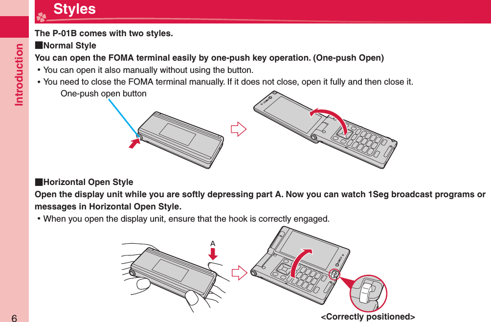 Introduction6  StylesThe P-01B comes with two styles.  Normal StyleYou can open the FOMA terminal easily by one-push key operation. ( One-push Open) ⿠You can open it also manually without using the button. ⿠You need to close the FOMA terminal manually. If it does not close, open it fully and then close it.  Horizontal Open StyleOpen the display unit while you are softly depressing part A. Now you can watch 1Seg broadcast programs or messages in Horizontal Open Style.  ⿠When you open the display unit, ensure that the hook is correctly engaged. One-push open button&lt;Correctly positioned&gt;