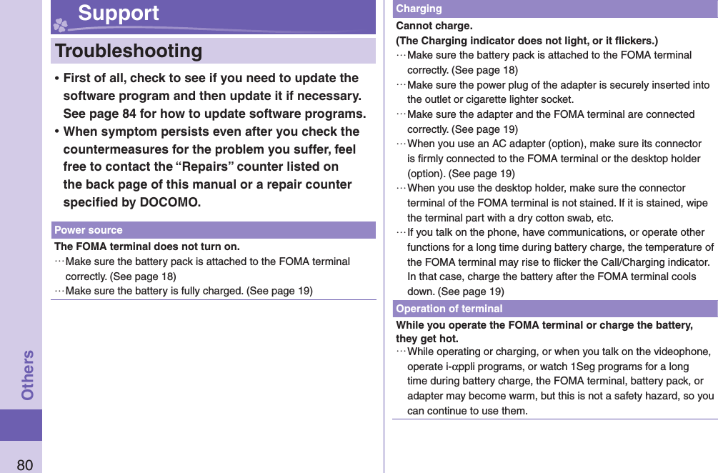 80Others Support  Troubleshooting ⿠First of all, check to see if you need to update the software program and then update it if necessary. See page 84 for how to update software programs. ⿠When symptom persists even after you check the countermeasures for the problem you suffer, feel free to contact the “Repairs” counter listed on the back page of this manual or a repair counter speciﬁ ed by DOCOMO.Power sourceThe FOMA terminal does not turn on.…Make sure the battery pack is attached to the FOMA terminal correctly. (See page 18)…Make sure the battery is fully charged. (See page 19)ChargingCannot charge.(The Charging indicator does not light, or it ﬂ ickers.)…Make sure the battery pack is attached to the FOMA terminal correctly. (See page 18)…Make sure the power plug of the adapter is securely inserted into the outlet or cigarette lighter socket.…Make sure the adapter and the FOMA terminal are connected correctly. (See page 19)…When you use an AC adapter (option), make sure its connector is ﬁ rmly connected to the FOMA terminal or the desktop holder (option). (See page 19)…When you use the desktop holder, make sure the connector terminal of the FOMA terminal is not stained. If it is stained, wipe the terminal part with a dry cotton swab, etc.…If you talk on the phone, have communications, or operate other functions for a long time during battery charge, the temperature of the FOMA terminal may rise to ﬂ icker the Call/Charging indicator. In that case, charge the battery after the FOMA terminal cools down. (See page 19)Operation of terminalWhile you operate the FOMA terminal or charge the battery, they get hot.…While operating or charging, or when you talk on the videophone, operate i-αppli programs, or watch 1Seg programs for a long time during battery charge, the FOMA terminal, battery pack, or adapter may become warm, but this is not a safety hazard, so you can continue to use them.