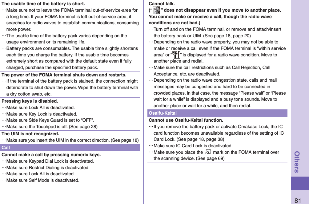 81OthersThe usable time of the battery is short.…Make sure not to leave the FOMA terminal out-of-service-area for a long time. If your FOMA terminal is left out-of-service area, it searches for radio waves to establish communications, consuming more power.…The usable time of the battery pack varies depending on the usage environment or its remaining life.…Battery packs are consumables. The usable time slightly shortens each time you charge the battery. If the usable time becomes extremely short as compared with the default state even if fully charged, purchase the speciﬁ ed battery pack.The power of the FOMA terminal shuts down and restarts.…If the terminal of the battery pack is stained, the connection might deteriorate to shut down the power. Wipe the battery terminal with a dry cotton swab, etc.Pressing keys is disabled.…Make sure Lock All is deactivated. …Make sure Key Lock is deactivated. …Make sure Side Keys Guard is set to “OFF”.…Make sure the Touchpad is off. (See page 28)The UIM is not recognized.…Make sure you insert the UIM in the correct direction. (See page 18)CallCannot make a call by pressing numeric keys. …Make sure Keypad Dial Lock is deactivated. …Make sure Restrict Dialing is deactivated. …Make sure Lock All is deactivated. …Make sure Self Mode is deactivated. Cannot talk.(“ ” does not disappear even if you move to another place.You cannot make or receive a call, though the radio wave conditions are not bad.)…Turn off and on the FOMA terminal, or remove and attach/insert the battery pack or UIM. (See page 18, page 20)…Depending on the radio wave property, you may not be able to make or receive a call even if the FOMA terminal is “within service area” or “ ” is displayed for a radio wave condition. Move to another place and redial.…Make sure the call restrictions such as Call Rejection, Call Acceptance, etc. are deactivated.…Depending on the radio wave congestion state, calls and mail messages may be congested and hard to be connected in crowded places. In that case, the message “Please wait” or “Please wait for a while” is displayed and a busy tone sounds. Move to another place or wait for a while, and then redial.Osaifu-KeitaiCannot use Osaifu-Keitai function.…If you remove the battery pack or activate Omakase Lock, the IC card function becomes unavailable regardless of the setting of IC Card Lock. (See page 18, page 38)…Make sure IC Card Lock is deactivated. …Make sure you place the f mark on the FOMA terminal over the scanning device. (See page 69)