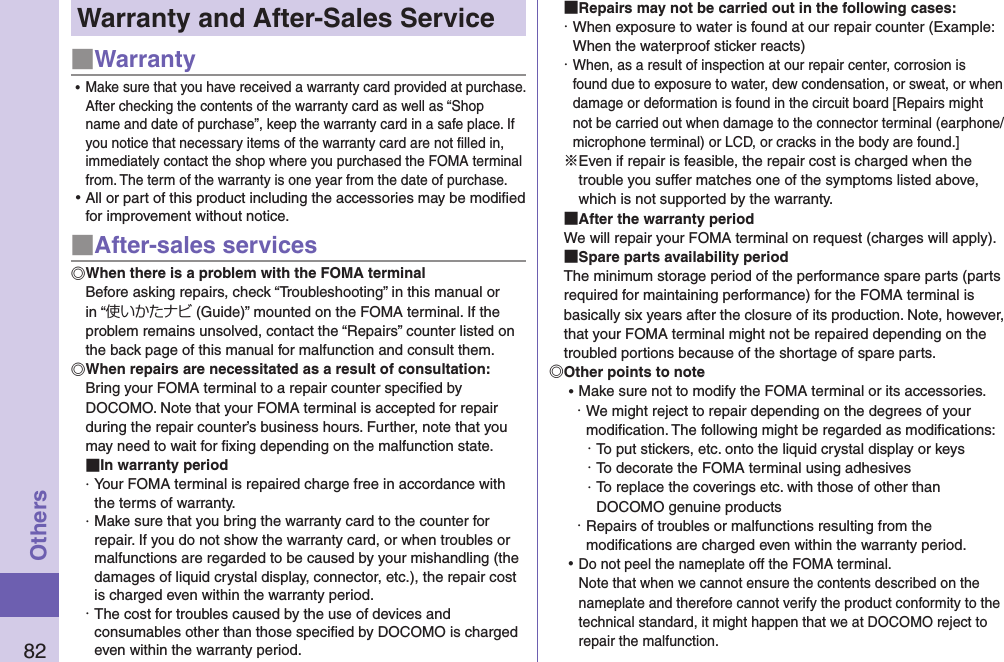 82OthersWarranty and After-Sales Service■Warranty ⿠Make sure that you have received a warranty card provided at purchase. After checking the contents of the warranty card as well as “Shop name and date of purchase”, keep the warranty card in a safe place. If you notice that necessary items of the warranty card are not ﬁlled in, immediately contact the shop where you purchased the FOMA terminal from. The term of the warranty is one year from the date of purchase. ⿠All or part of this product including the accessories may be modiﬁed for improvement without notice.■After-sales servicesWhen there is a problem with the FOMA terminalBefore asking repairs, check “Troubleshooting” in this manual or in “使いかたナビ (Guide)” mounted on the FOMA terminal. If the problem remains unsolved, contact the “Repairs” counter listed on the back page of this manual for malfunction and consult them.When repairs are necessitated as a result of consultation:Bring your FOMA terminal to a repair counter speciﬁed by DOCOMO. Note that your FOMA terminal is accepted for repair during the repair counter’s business hours. Further, note that you may need to wait for ﬁxing depending on the malfunction state. In warranty period・ Your FOMA terminal is repaired charge free in accordance with the terms of warranty.・ Make sure that you bring the warranty card to the counter for repair. If you do not show the warranty card, or when troubles or malfunctions are regarded to be caused by your mishandling (the damages of liquid crystal display, connector, etc.), the repair cost is charged even within the warranty period.・ The cost for troubles caused by the use of devices and consumables other than those speciﬁed by DOCOMO is charged even within the warranty period. Repairs may not be carried out in the following cases:・ When exposure to water is found at our repair counter (Example: When the waterproof sticker reacts)・ When, as a result of inspection at our repair center, corrosion is found due to exposure to water, dew condensation, or sweat, or when damage or deformation is found in the circuit board [Repairs might not be carried out when damage to the connector terminal (earphone/microphone terminal) or LCD, or cracks in the body are found.]※Even if repair is feasible, the repair cost is charged when the trouble you suffer matches one of the symptoms listed above, which is not supported by the warranty. After the warranty periodWe will repair your FOMA terminal on request (charges will apply). Spare parts availability periodThe minimum storage period of the performance spare parts (parts required for maintaining performance) for the FOMA terminal is basically six years after the closure of its production. Note, however, that your FOMA terminal might not be repaired depending on the troubled portions because of the shortage of spare parts. Other points to note ⿠Make sure not to modify the FOMA terminal or its accessories.・ We might reject to repair depending on the degrees of your modiﬁcation. The following might be regarded as modiﬁcations:・ To put stickers, etc. onto the liquid crystal display or keys・ To decorate the FOMA terminal using adhesives・ To replace the coverings etc. with those of other than DOCOMO genuine products・ Repairs of troubles or malfunctions resulting from the modiﬁcations are charged even within the warranty period. ⿠Do not peel the nameplate off the FOMA terminal. Note that when we cannot ensure the contents described on the nameplate and therefore cannot verify the product conformity to the technical standard, it might happen that we at DOCOMO reject to repair the malfunction.