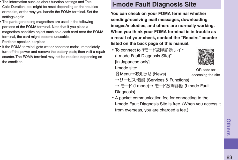 83Othersi-mode Fault Diagnosis SiteYou can check on your FOMA terminal whether sending/receiving mail messages, downloading images/melodies, and others are normally working. When you think your FOMA terminal is in trouble as a result of your check, contact the “Repairs” counter listed on the back page of this manual. ⿠To connect to “ｉモード故障診断サイト (i-mode Fault Diagnosis Site)”  [in Japanese only] i-mode site: iMenu→お知らせ (News)→サービス・機能 (Services &amp; Functions)→ｉモード (i-mode)→ｉモード故障診断 (i-mode Fault Diagnosis) ⿠A packet communication fee for connecting to the i-mode Fault Diagnosis Site is free. (When you access it from overseas, you are charged a fee.)QR code for  accessing the site ⿠The information such as about function settings and Total Calls Duration, etc. might be reset depending on the troubles or repairs, or the way you handle the FOMA terminal. Set the settings again. ⿠The parts generating magnetism are used in the following portions of the FOMA terminal. Note that if you place a magnetism-sensitive object such as a cash card near the FOMA terminal, the card might become unusable. Portions: speaker, earpiece ⿠If the FOMA terminal gets wet or becomes moist, immediately turn off the power and remove the battery pack; then visit a repair counter. The FOMA terminal may not be repaired depending on the condition.