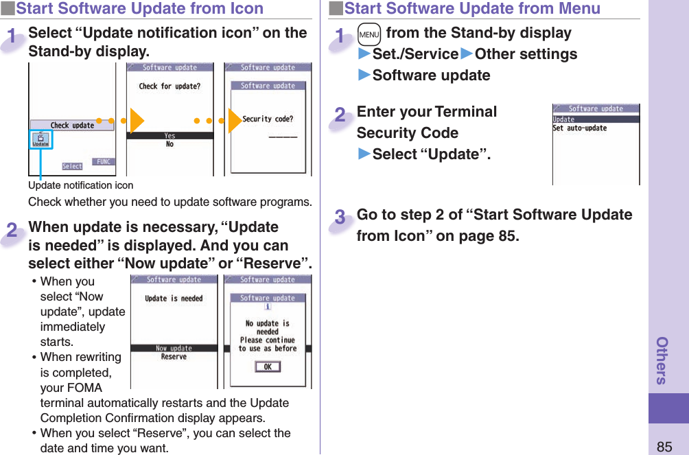 85Others■ Start Software Update from Icon When update is necessary, “Update is needed” is displayed. And you can select either “Now update” or “Reserve”. ⿠When you select “Now update”, update immediately starts. ⿠When rewriting is completed, your FOMA terminal automatically restarts and the Update Completion Conﬁ rmation display appears. ⿠When you select “Reserve”, you can select the date and time you want. When update is necessary, “Update is needed” is displayed. And you can  2■Start Software Update from Menu+m from the Stand-by display▶Set./Service▶Other settings▶Software update+m+1Enter your Terminal Security Code▶Select “Update”.Enter your Terminal Security Code2Select “Update notiﬁ cation icon” on the Stand-by display.Check whether you need to update software programs.Select “Update notiﬁ cation icon” on the Stand-by display.1Update notiﬁ cation iconGo to step 2 of “Start Software Update from Icon” on page 85.Go to step 2 of “Start Software Update from Icon” on page 85.3