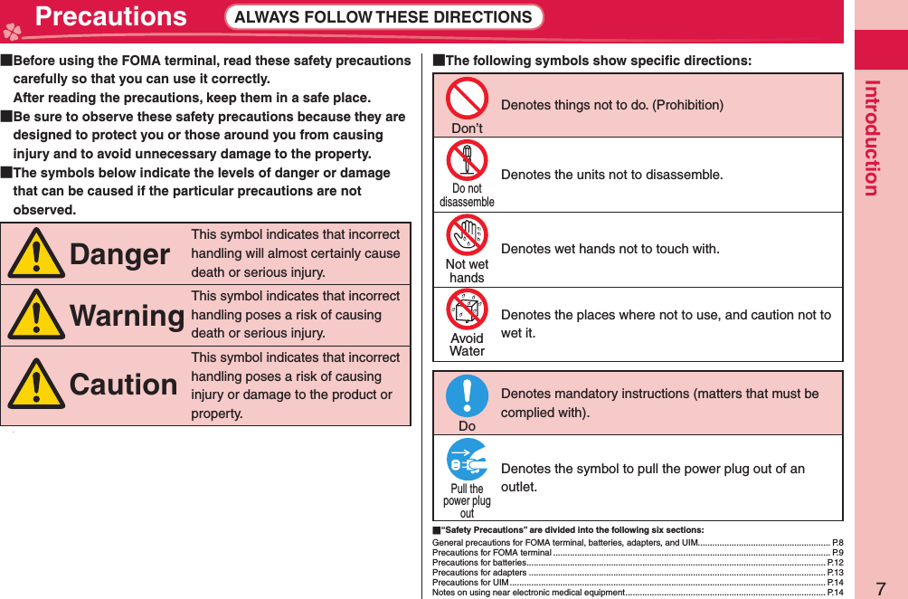 7Introduction Precautions ALWAYS FOLLOW THESE DIRECTIONS  Before using the FOMA terminal, read these safety precautions carefully so that you can use it correctly.After reading the precautions, keep them in a safe place.  Be sure to observe these safety precautions because they are designed to protect you or those around you from causing injury and to avoid unnecessary damage to the property.  The symbols below indicate the levels of danger or damage that can be caused if the particular precautions are not observed.DangerThis symbol indicates that incorrect handling will almost certainly cause death or serious injury.WarningThis symbol indicates that incorrect handling poses a risk of causing death or serious injury.CautionThis symbol indicates that incorrect handling poses a risk of causing injury or damage to the product or property.v The following symbols show speciﬁ c directions:Don’tDenotes things not to do. (Prohibition)Do notdisassembleDenotes the units not to disassemble.Not wethandsDenotes wet hands not to touch with.AvoidWaterDenotes the places where not to use, and caution not to wet it.DoDenotes mandatory instructions (matters that must be complied with).Pull thepower plugoutDenotes the symbol to pull the power plug out of an outlet. “Safety Precautions” are divided into the following six sections:General precautions for FOMA terminal, batteries, adapters, and UIM....................................................... P.8Precautions for FOMA terminal ................................................................................................................... P.9Precautions for batteries ............................................................................................................................ P.12Precautions for adapters ........................................................................................................................... P.13Precautions for UIM ................................................................................................................................... P.14Notes on using near electronic medical equipment ................................................................................... P.14