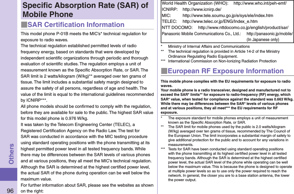 96OthersSpeciﬁc Absorption Rate (SAR) of Mobile Phone■SAR Certiﬁcation InformationThis model phone P-01B meets the MIC’s* technical regulation for exposure to radio waves.The technical regulation established permitted levels of radio frequency energy, based on standards that were developed by independent scientiﬁc organizations through periodic and thorough evaluation of scientiﬁc studies. The regulation employs a unit of measurement known as the Speciﬁc Absorption Rate, or SAR. The SAR limit is 2 watts/kilogram (W/kg)** averaged over ten grams of tissue. The limit includes a substantial safety margin designed to assure the safety of all persons, regardless of age and health. The value of the limit is equal to the international guidelines recommended by ICNIRP***.All phone models should be conﬁrmed to comply with the regulation, before they are available for sale to the public. The highest SAR value for this model phone is 0.976 W/kg.It was taken by the Telecom Engineering Center (TELEC), a Registered Certiﬁcation Agency on the Radio Law. The test for SAR was conducted in accordance with the MIC testing procedure using standard operating positions with the phone transmitting at its highest permitted power level in all tested frequency bands. While there may be differences between the SAR levels of various phones and at various positions, they all meet the MIC’s technical regulation. Although the SAR is determined at the highest certiﬁed power level, the actual SAR of the phone during operation can be well below the maximum value.For further information about SAR, please see the websites as shown on the right:World Health Organization (WHO):  http://www.who.int/peh-emf/ICNIRP:  http://www.icnirp.de/MIC:  http://www.tele.soumu.go.jp/e/sys/ele/index.htmTELEC:  http://www.telec.or.jp/ENG/Index_e.htmNTT DOCOMO:  http://www.nttdocomo.co.jp/english/product/sar/Panasonic Mobile Communications Co., Ltd.:  http://panasonic.jp/mobile/ (In Japanese only)*  Ministry of Internal Affairs and Communications**  The technical regulation is provided in Article 14-2 of the Ministry Ordinance Regulating Radio Equipment.***  International Commission on Non-Ionizing Radiation Protection■European RF Exposure InformationThis mobile phone complies with the EU requirements for exposure to radio waves. Your mobile phone is a radio transceiver, designed and manufactured not to exceed the SAR* limits** for exposure to radio-frequency (RF) energy, which SAR* value, when tested for compliance against the standard was 0.663 W/kg. While there may be differences between the SAR* levels of various phones and at various positions, they all meet*** the EU requirements for RF exposure.*  The exposure standard for mobile phones employs a unit of measurement known as the Speciﬁc Absorption Rate, or SAR.**  The SAR limit for mobile phones used by the public is 2.0 watts/kilogram (W/kg) averaged over ten grams of tissue, recommended by The Council of the European Union. The limit incorporates a substantial margin of safety to give additional protection for the public and to account for any variations in measurements.***  Tests for SAR have been conducted using standard operating positions with the phone transmitting at its highest certiﬁed power level in all tested frequency bands. Although the SAR is determined at the highest certiﬁed power level, the actual SAR level of the phone while operating can be well below the maximum value. This is because the phone is designed to operate at multiple power levels so as to use only the power required to reach the network. In general, the closer you are to a base station antenna, the lower the power output.