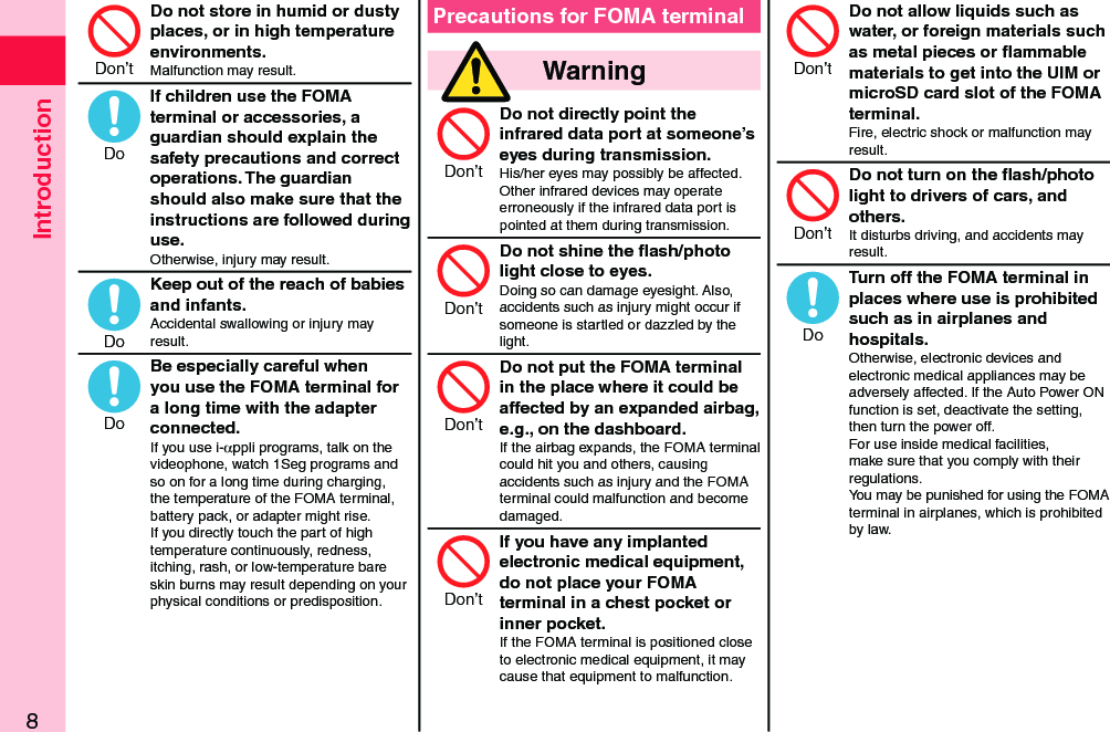 Introduction8Do not store in humid or dusty places, or in high temperature environments.Malfunction may result.If children use the FOMA terminal or accessories, a guardian should explain the safety precautions and correct operations. The guardian should also make sure that the instructions are followed during use.Otherwise, injury may result.Keep out of the reach of babies and infants.Accidental swallowing or injury may result.Be especially careful when you use the FOMA terminal for a long time with the adapter connected.If you use i-αppli programs, talk on the videophone, watch 1Seg programs and so on for a long time during charging, the temperature of the FOMA terminal, battery pack, or adapter might rise.  If you directly touch the part of high temperature continuously, redness, itching, rash, or low-temperature bare skin burns may result depending on your physical conditions or predisposition.Precautions for FOMA terminal  WarningDo not directly point the infrared data port at someone’s eyes during transmission.His/her eyes may possibly be affected.  Other infrared devices may operate erroneously if the infrared data port is pointed at them during transmission.Do not shine the ﬂash/photo light close to eyes.Doing so can damage eyesight. Also, accidents such as injury might occur if someone is startled or dazzled by the light.Do not put the FOMA terminal in the place where it could be affected by an expanded airbag, e.g., on the dashboard.If the airbag expands, the FOMA terminal could hit you and others, causing accidents such as injury and the FOMA terminal could malfunction and become damaged.If you have any implanted electronic medical equipment, do not place your FOMA terminal in a chest pocket or inner pocket.If the FOMA terminal is positioned close to electronic medical equipment, it may cause that equipment to malfunction.Do not allow liquids such as water, or foreign materials such as metal pieces or ﬂammable materials to get into the UIM or microSD card slot of the FOMA terminal.Fire, electric shock or malfunction may result.Do not turn on the ﬂash/photo light to drivers of cars, and others.It disturbs driving, and accidents may result.Turn off the FOMA terminal in places where use is prohibited such as in airplanes and hospitals.Otherwise, electronic devices and electronic medical appliances may be adversely affected. If the Auto Power ON function is set, deactivate the setting, then turn the power off.  For use inside medical facilities, make sure that you comply with their regulations.You may be punished for using the FOMA terminal in airplanes, which is prohibited by law.Don’tDoDoDoDon’tDon’tDon’tDon’tDon’tDon’tDo