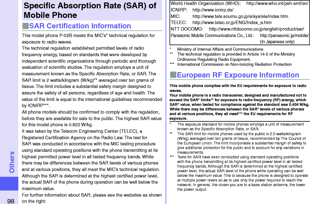 98OthersSpeciﬁc Absorption Rate (SAR) of Mobile Phone■SAR Certiﬁcation InformationThis model phone P-02B meets the MIC’s* technical regulation for exposure to radio waves.The technical regulation established permitted levels of radio frequency energy, based on standards that were developed by independent scientiﬁc organizations through periodic and thorough evaluation of scientiﬁc studies. The regulation employs a unit of measurement known as the Speciﬁc Absorption Rate, or SAR. The SAR limit is 2 watts/kilogram (W/kg)** averaged over ten grams of tissue. The limit includes a substantial safety margin designed to assure the safety of all persons, regardless of age and health. The value of the limit is equal to the international guidelines recommended by ICNIRP***.All phone models should be conﬁrmed to comply with the regulation, before they are available for sale to the public. The highest SAR value for this model phone is 0.622 W/kg.It was taken by the Telecom Engineering Center (TELEC), a Registered Certiﬁcation Agency on the Radio Law. The test for SAR was conducted in accordance with the MIC testing procedure using standard operating positions with the phone transmitting at its highest permitted power level in all tested frequency bands. While there may be differences between the SAR levels of various phones and at various positions, they all meet the MIC’s technical regulation. Although the SAR is determined at the highest certiﬁed power level, the actual SAR of the phone during operation can be well below the maximum value.For further information about SAR, please see the websites as shown on the right:World Health Organization (WHO):  http://www.who.int/peh-emf/en/ICNIRP:  http://www.icnirp.de/MIC:  http://www.tele.soumu.go.jp/e/sys/ele/index.htmTELEC:  http://www.telec.or.jp/ENG/Index_e.htmNTT DOCOMO:  http://www.nttdocomo.co.jp/english/product/sar/Panasonic Mobile Communications Co., Ltd.:  http://panasonic.jp/mobile/ (In Japanese only)*  Ministry of Internal Affairs and Communications**  The technical regulation is provided in Article 14-2 of the Ministry Ordinance Regulating Radio Equipment.***  International Commission on Non-Ionizing Radiation Protection■European RF Exposure InformationThis mobile phone complies with the EU requirements for exposure to radio waves. Your mobile phone is a radio transceiver, designed and manufactured not to exceed the SAR* limits** for exposure to radio-frequency (RF) energy, which SAR* value, when tested for compliance against the standard was 0.404 W/kg. While there may be differences between the SAR* levels of various phones and at various positions, they all meet*** the EU requirements for RF exposure.*  The exposure standard for mobile phones employs a unit of measurement known as the Speciﬁc Absorption Rate, or SAR.**  The SAR limit for mobile phones used by the public is 2.0 watts/kilogram (W/kg) averaged over ten grams of tissue, recommended by The Council of the European Union. The limit incorporates a substantial margin of safety to give additional protection for the public and to account for any variations in measurements.***  Tests for SAR have been conducted using standard operating positions with the phone transmitting at its highest certiﬁed power level in all tested frequency bands. Although the SAR is determined at the highest certiﬁed power level, the actual SAR level of the phone while operating can be well below the maximum value. This is because the phone is designed to operate at multiple power levels so as to use only the power required to reach the network. In general, the closer you are to a base station antenna, the lower the power output.