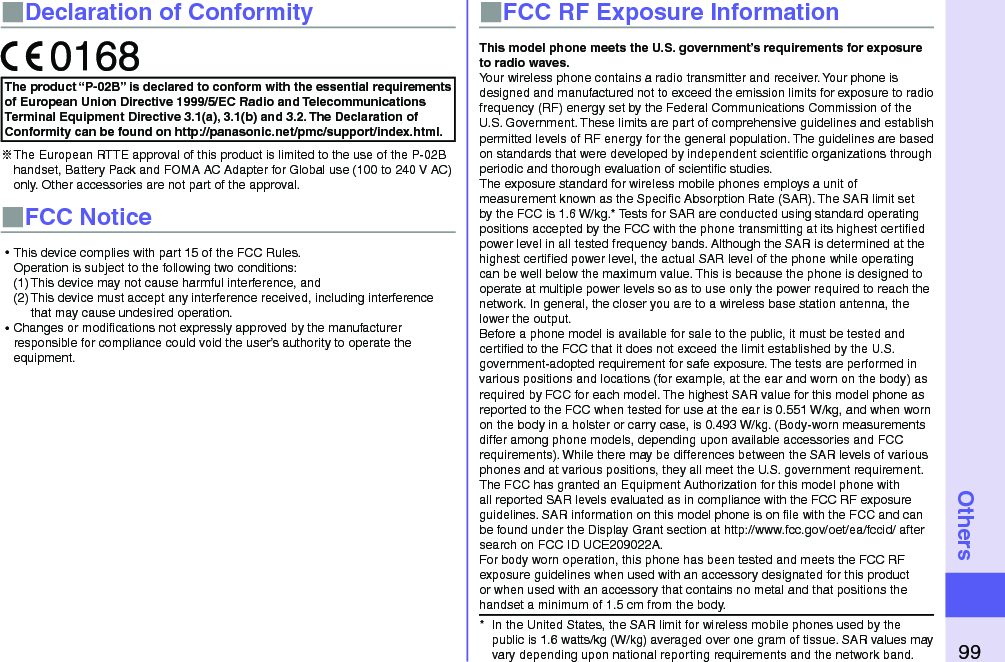99Others■Declaration of ConformityThe product “P-02B” is declared to conform with the essential requirements of European Union Directive 1999/5/EC Radio and Telecommunications Terminal Equipment Directive 3.1(a), 3.1(b) and 3.2. The Declaration of Conformity can be found on http://panasonic.net/pmc/support/index.html.※The European RTTE approval of this product is limited to the use of the P-02B handset, Battery Pack and FOMA AC Adapter for Global use (100 to 240 V AC) only. Other accessories are not part of the approval.■FCC Notice⿠This device complies with part 15 of the FCC Rules. Operation is subject to the following two conditions:(1) This device may not cause harmful interference, and(2) This device must accept any interference received, including interference that may cause undesired operation.⿠Changes or modiﬁcations not expressly approved by the manufacturer responsible for compliance could void the user’s authority to operate the equipment.■FCC RF Exposure InformationThis model phone meets the U.S. government’s requirements for exposure to radio waves.Your wireless phone contains a radio transmitter and receiver. Your phone is designed and manufactured not to exceed the emission limits for exposure to radio frequency (RF) energy set by the Federal Communications Commission of the U.S. Government. These limits are part of comprehensive guidelines and establish permitted levels of RF energy for the general population. The guidelines are based on standards that were developed by independent scientiﬁc organizations through periodic and thorough evaluation of scientiﬁc studies.The exposure standard for wireless mobile phones employs a unit of measurement known as the Speciﬁc Absorption Rate (SAR). The SAR limit set by the FCC is 1.6 W/kg.* Tests for SAR are conducted using standard operating positions accepted by the FCC with the phone transmitting at its highest certiﬁed power level in all tested frequency bands. Although the SAR is determined at the highest certiﬁed power level, the actual SAR level of the phone while operating can be well below the maximum value. This is because the phone is designed to operate at multiple power levels so as to use only the power required to reach the network. In general, the closer you are to a wireless base station antenna, the lower the output.Before a phone model is available for sale to the public, it must be tested and certiﬁed to the FCC that it does not exceed the limit established by the U.S. government-adopted requirement for safe exposure. The tests are performed in various positions and locations (for example, at the ear and worn on the body) as required by FCC for each model. The highest SAR value for this model phone as reported to the FCC when tested for use at the ear is 0.551 W/kg, and when worn on the body in a holster or carry case, is 0.493 W/kg. (Body-worn measurements differ among phone models, depending upon available accessories and FCC requirements). While there may be differences between the SAR levels of various phones and at various positions, they all meet the U.S. government requirement.The FCC has granted an Equipment Authorization for this model phone with all reported SAR levels evaluated as in compliance with the FCC RF exposure guidelines. SAR information on this model phone is on ﬁle with the FCC and can be found under the Display Grant section at http://www.fcc.gov/oet/ea/fccid/ after search on FCC ID UCE209022A.For body worn operation, this phone has been tested and meets the FCC RF exposure guidelines when used with an accessory designated for this product or when used with an accessory that contains no metal and that positions the handset a minimum of 1.5 cm from the body.*  In the United States, the SAR limit for wireless mobile phones used by the public is 1.6 watts/kg (W/kg) averaged over one gram of tissue. SAR values may vary depending upon national reporting requirements and the network band.