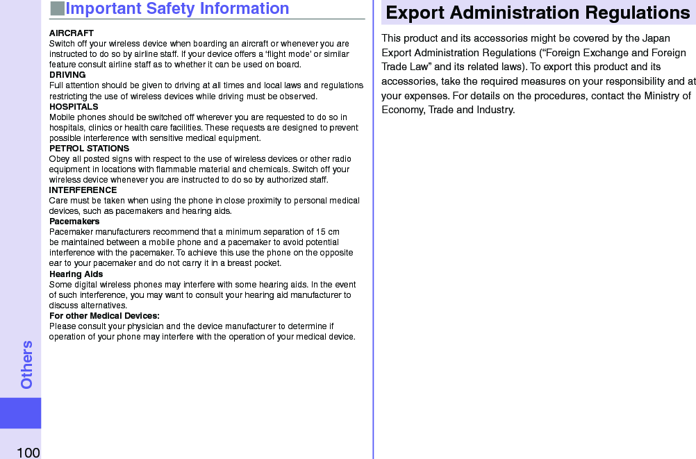 100Others■Important Safety InformationAIRCRAFTSwitch off your wireless device when boarding an aircraft or whenever you are instructed to do so by airline staff. If your device offers a ‘ﬂight mode’ or similar feature consult airline staff as to whether it can be used on board.DRIVINGFull attention should be given to driving at all times and local laws and regulations restricting the use of wireless devices while driving must be observed.HOSPITALSMobile phones should be switched off wherever you are requested to do so in hospitals, clinics or health care facilities. These requests are designed to prevent possible interference with sensitive medical equipment.PETROL STATIONSObey all posted signs with respect to the use of wireless devices or other radio equipment in locations with ﬂammable material and chemicals. Switch off your wireless device whenever you are instructed to do so by authorized staff.INTERFERENCECare must be taken when using the phone in close proximity to personal medical devices, such as pacemakers and hearing aids.PacemakersPacemaker manufacturers recommend that a minimum separation of 15 cm be maintained between a mobile phone and a pacemaker to avoid potential interference with the pacemaker. To achieve this use the phone on the opposite ear to your pacemaker and do not carry it in a breast pocket.Hearing AidsSome digital wireless phones may interfere with some hearing aids. In the event of such interference, you may want to consult your hearing aid manufacturer to discuss alternatives.For other Medical Devices:Please consult your physician and the device manufacturer to determine if operation of your phone may interfere with the operation of your medical device.Export Administration RegulationsThis product and its accessories might be covered by the Japan Export Administration Regulations (“Foreign Exchange and Foreign Trade Law” and its related laws). To export this product and its accessories, take the required measures on your responsibility and at your expenses. For details on the procedures, contact the Ministry of Economy, Trade and Industry.