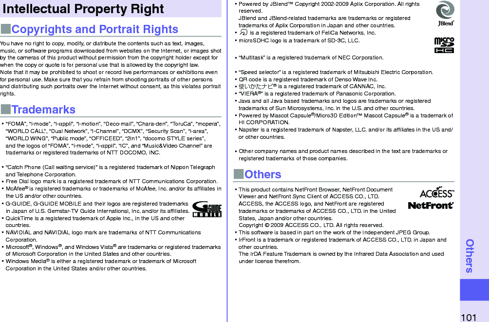 101OthersIntellectual Property Right■Copyrights and Portrait RightsYou have no right to copy, modify, or distribute the contents such as text, images, music, or software programs downloaded from websites on the Internet, or images shot by the cameras of this product without permission from the copyright holder except for when the copy or quote is for personal use that is allowed by the copyright law.Note that it may be prohibited to shoot or record live performances or exhibitions even for personal use. Make sure that you refrain from shooting portraits of other persons and distributing such portraits over the Internet without consent, as this violates portrait rights.■Trademarks⿠“FOMA”, “i-mode”, “i-αppli”, “i-motion”, “Deco-mail”, “Chara-den”, “ToruCa”, “mopera”, “WORLD CALL”, “Dual Network”, “i-Channel”, “DCMX”, “Security Scan”, “i-area”, “WORLD WING”, “Public mode”, “OFFICEED”, “2in1”, “docomo STYLE series”, and the logos of “FOMA”, “i-mode”, “i-αppli”, “iC”, and “Music&amp;Video Channel” are trademarks or registered trademarks of NTT DOCOMO, INC.⿠“Catch Phone (Call waiting service)” is a registered trademark of Nippon Telegraph and Telephone Corporation.⿠Free Dial logo mark is a registered trademark of NTT Communications Corporation.⿠McAfee® is registered trademarks or trademarks of McAfee, Inc. and/or its affiliates in the US and/or other countries.⿠G-GUIDE, G-GUIDE MOBILE and their logos are registered trademarks in Japan of U.S. Gemstar-TV Guide International, Inc. and/or its afﬁliates.⿠QuickTime is a registered trademark of Apple Inc., in the US and other countries.⿠NAVIDIAL and NAVIDIAL logo mark are trademarks of NTT Communications Corporation.⿠Microsoft®, Windows®, and Windows Vista® are trademarks or registered trademarks of Microsoft Corporation in the United States and other countries.⿠Windows Media® is either a registered trademark or trademark of Microsoft Corporation in the United States and/or other countries.⿠Powered by JBlend™ Copyright 2002-2009 Aplix Corporation. All rights reserved. JBlend and JBlend-related trademarks are trademarks or registered trademarks of Aplix Corporation in Japan and other countries.⿠f is a registered trademark of FeliCa Networks, Inc.⿠microSDHC logo is a trademark of SD-3C, LLC.⿠“Multitask” is a registered trademark of NEC Corporation.⿠“Speed selector” is a registered trademark of Mitsubishi Electric Corporation.⿠QR code is a registered trademark of Denso Wave Inc.⿠使いかたナビ® is a registered trademark of CANNAC, Inc.⿠“VIERA®” is a registered trademark of Panasonic Corporation.⿠Java and all Java based trademarks and logos are trademarks or registered trademarks of Sun Microsystems, Inc. in the U.S. and other countries.⿠Powered by Mascot Capsule®/Micro3D Edition™ Mascot Capsule® is a trademark of HI CORPORATION.⿠Napster is a registered trademark of Napster, LLC. and/or its afﬁliates in the US and/or other countries.⿠Other company names and product names described in the text are trademarks or registered trademarks of those companies.■Others⿠This product contains NetFront Browser, NetFront Document Viewer and NetFront Sync Client of ACCESS CO., LTD. ACCESS, the ACCESS logo, and NetFront are registered trademarks or trademarks of ACCESS CO., LTD. in the United States, Japan and/or other countries. Copyright © 2009 ACCESS CO., LTD. All rights reserved.⿠This software is based in part on the work of the Independent JPEG Group.⿠IrFront is a trademark or registered trademark of ACCESS CO., LTD. in Japan and other countries. The IrDA Feature Trademark is owned by the Infrared Data Association and used under license therefrom.