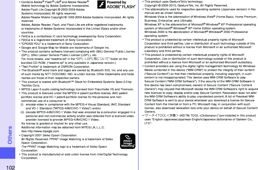 102Others⿠Contains Adobe® Flash® Lite® and Adobe Reader® Mobile technology by Adobe Systems Incorporated. Adobe Flash Lite Copyright © 2003-2009 Adobe Systems Incorporated. All rights reserved. Adobe Reader Mobile Copyright © 1993-2009 Adobe Systems Incorporated. All rights reserved. Adobe, Adobe Reader, Flash, and Flash Lite are either registered trademarks or trademarks of Adobe Systems Incorporated in the United States and/or other countries.⿠FeliCa is a contactless IC card technology developed by Sony Corporation.⿠FeliCa is a registered trademark of Sony Corporation.⿠“CROSS YOU” is a trademark of Sony Corporation.⿠Google and Google Map for Mobile are trademarks of Google Inc.⿠This product contains software licensed complying with GNU General Public License (GPL), GNU Lesser General Public License (LGPL), etc. For more details, see “readme.txt” in the “GPL・LGPL等について” folder on the bundled CD-ROM. (“readme.txt” is only available in Japanese version.)⿠“Text Proﬁler” is trademark of OMRON Corporation.⿠The Bluetooth® word mark and logos are owned by Bluetooth SIG, Inc. and any use of such marks by NTT DOCOMO, INC. is under license. Other trademarks and trade names are those of their respective owners.⿠This product is loaded with Bluetooth™ Stack for Embedded Systems Spec 2.0 by Toshiba Corp.⿠MPEG Layer-3 audio coding technology licensed from Fraunhofer IIS and Thomson.⿠This product is licensed under the MPEG-4 patent portfolio license, AVC patent portfolio license and VC-1 patent portfolio license for the personal and non-commercial use of a consumer to(i)  encode video in compliance with the MPEG-4 Visual Standard, AVC Standard and VC-1 Standard (“MPEG-4/AVC/VC-1 Video”) and/or(ii)  decode MPEG-4/AVC/VC-1 Video that was encoded by a consumer engaged in a personal and non-commercial activity and/or was obtained from a licensed video provider licensed to provide MPEG-4/AVC/VC-1 Video.No license is granted or implied for any other use.Additional information may be obtained from MPEG LA, L.L.C. See http://www.mpegla.com.⿠Copyright 2001 Seiko Epson Corporation. All Rights Reserved. PRINT Image Matching is a trademark of Seiko Epson Corporation. The PRINT Image Matching logo is a trademark of Seiko Epson Corporation.⿠This product is manufactured or sold under license from InterDigital Technology Corporation.⿠This product uses GestureTek’s technology. Copyright © 2006-2010, GestureTek, Inc. All Rights Reserved.⿠The abbreviations used for respective operating systems (Japanese version) in this manual are as shown below: Windows Vista is the abbreviation of Windows Vista® (Home Basic, Home Premium, Business, Enterprise, and Ultimate). Windows XP is the abbreviation of Microsoft® Windows® XP Professional operating system or Microsoft® Windows® XP Home Edition operating system.Windows 2000 is the abbreviation of Microsoft® Windows® 2000 Professional operating system.⿠This product is protected by certain intellectual property rights of Microsoft Corporation and third parties. Use or distribution of such technology outside of this product is prohibited without a license from Microsoft or an authorized Microsoft subsidiary and third parties.⿠This product is protected by certain intellectual property rights of Microsoft Corporation. Use or distribution of such technology outside of this product is prohibited without a license from Microsoft or an authorized Microsoft subsidiary.⿠Content providers are using the digital rights management technology for Windows Media contained in this device (“WM-DRM”) to protect the integrity of their content (“Secure Content”) so that their intellectual property, including copyright, in such content is not misappropriated. This device uses WM-DRM Software to play Secure Content (“WM-DRM Software”). If the security of the WM-DRM Software in this device has been compromised, owners of Secure Content (“Secure Content Owners”) may request that Microsoft revoke the WM-DRM Software’s right to acquire new licenses to copy, display and/or play Secure Content. Revocation does not alter the WM-DRM Software’s ability to play unprotected content. A list of Revoked WM-DRM Software is sent to your device whenever you download a license for Secure Content from the Internet or from a PC. Microsoft may, in conjunction with such license, also download revocation lists onto your device on behalf of Secure Content Owners.⿠“ケータイTOOL＜辞書＞ (KEITAI TOOL &lt;Dictionary&gt;)” pre-installed in this product uses “English-Japanese/Japanese-English/Japanese dictionaries of Gakken Co., LTD.”.