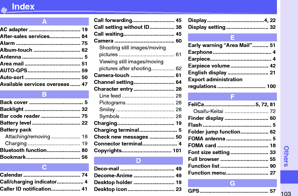 103OthersAAC adapter ................................... 19After-sales services ..................... 84Alarm ............................................ 75Album-touch ................................ 62Antenna .......................................... 5Area mail ...................................... 51AUTO-GPS .................................... 59Auto-sort ...................................... 50Available services overseas ....... 47BBack cover ..................................... 5Backlight ...................................... 32Bar code reader ........................... 75Battery level ................................. 22Battery packAttaching/removing .................... 18Charging .................................... 19Bluetooth function ....................... 80Bookmark ..................................... 56CCalendar ....................................... 74Call/charging indicator .................. 4Caller ID notiﬁ cation .................... 41Call forwarding............................. 45Call setting without ID ................. 38Call waiting ................................... 45Camera ......................................... 60Shooting still images/movingpictures ...................................... 61Viewing still images/movingpictures after shooting ................ 62Camera-touch .............................. 61Channel setting ............................ 64Character entry ............................ 28Line feed .................................... 28Pictograms ................................. 28Smiley ........................................ 28Symbols ..................................... 28Charging ....................................... 19Charging terminal .......................... 5Check new messages ................. 50Connector terminal ........................ 4Copyrights .................................. 101DDeco-mail ..................................... 49Decome-Anime ............................ 49Desktop holder ............................ 19Desktop icon ................................ 23Display .......................................4, 22Display setting ............................. 32EEarly warning “Area Mail” ........... 51Earphone ........................................ 4Earpiece .......................................... 4Earpiece volume .......................... 42English display ............................ 21Export administrationregulations ................................. 100FFeliCa ...................................5, 72, 81Osaifu-Keitai .............................. 72Finder display .............................. 60Flash ............................................... 5Folder jump function ................... 62FOMA antenna ............................... 5FOMA card ................................... 18Font size setting .......................... 33Full browser ................................. 55Function list ................................. 90Function menu ............................. 27GGPS ............................................... 57 Index