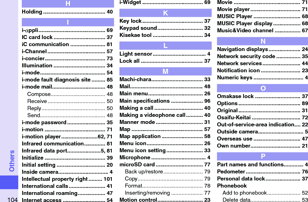 104OthersHHolding ......................................... 40Ii-αppli ............................................ 69IC card lock .................................. 37iC communication ....................... 81i-Channel ...................................... 57i-concier ........................................ 73Illumination .................................. 34i-mode ........................................... 54i-mode fault diagnosis site ......... 85i-mode mail ................................... 48Compose .................................... 48Receive ...................................... 50Reply .......................................... 50Send ........................................... 48i-mode password ......................... 35i-motion ........................................ 71i-motion player ........................62, 71Infrared communication .............. 81Infrared data port ......................5, 81Initialize ........................................ 39Initial setting ................................ 20Inside camera ................................. 4Intellectual property right ......... 101International calls ........................ 41International roaming .................. 47Internet access ............................ 54i-Widget ........................................ 69KKey lock ........................................ 37Keypad sound .............................. 32Kisekae tool ................................. 34LLight sensor ................................... 4Lock all ......................................... 37MMachi-chara .................................. 33Mail ................................................ 48Main menu .................................... 26Main speciﬁcations ..................... 96Making a call ................................ 40Making a videophone call ........... 40Manner mode ............................... 31Map ............................................... 57Map application ........................... 58Menu icon ..................................... 26Menu icon setting ........................ 33Microphone .................................... 4microSD card ............................... 77Back up/restore .......................... 79Copy ........................................... 79Format ........................................ 78Inserting/removing ..................... 77Motion control .............................. 23Movie ............................................ 71Movie player ................................. 71MUSIC Player ............................... 68MUSIC Player display .................. 68Music&amp;Video channel ................. 67NNavigation displays ..................... 24Network security code ................ 35Network services ......................... 44Notiﬁcation icon .......................... 23Numeric keys ................................. 4OOmakase lock .............................. 37Options ......................................... 89Original ......................................... 31Osaifu-Keitai ................................ 72Out-of-service-area indication.... 22Outside camera .............................. 5Overseas use ............................... 47Own number ................................. 21PPart names and functions ............. 4Pedometer .................................... 76Personal data lock ....................... 37PhonebookAdd to phonebook ...................... 52Delete data ................................. 53