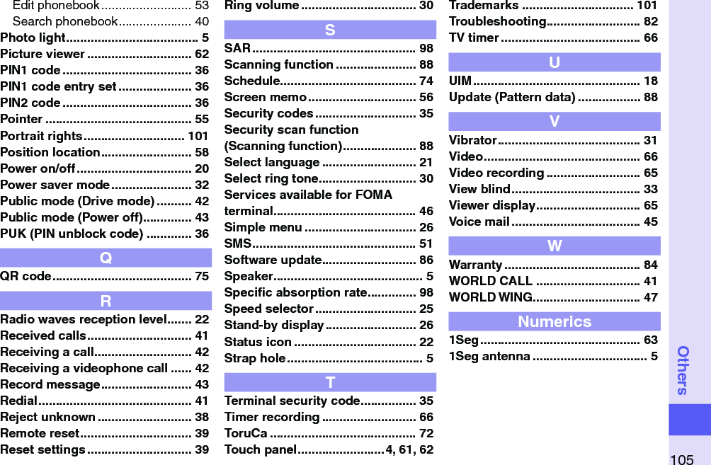 105OthersEdit phonebook .......................... 53Search phonebook ..................... 40Photo light ...................................... 5Picture viewer .............................. 62PIN1 code ..................................... 36PIN1 code entry set ..................... 36PIN2 code ..................................... 36Pointer .......................................... 55Portrait rights ............................. 101Position location .......................... 58Power on/off ................................. 20Power saver mode ....................... 32Public mode (Drive mode) .......... 42Public mode (Power off) .............. 43PUK (PIN unblock code) ............. 36QQR code ........................................ 75RRadio waves reception level ....... 22Received calls .............................. 41Receiving a call ............................ 42Receiving a videophone call ...... 42Record message .......................... 43Redial ............................................ 41Reject unknown ........................... 38Remote reset ................................ 39Reset settings .............................. 39Ring volume ................................. 30SSAR ............................................... 98Scanning function ....................... 88Schedule ....................................... 74Screen memo ............................... 56Security codes ............................. 35Security scan function (Scanning function) ..................... 88Select language ........................... 21Select ring tone ............................ 30Services available for FOMA terminal ......................................... 46Simple menu ................................ 26SMS ............................................... 51Software update ........................... 86Speaker ........................................... 5Speciﬁc absorption rate .............. 98Speed selector ............................. 25Stand-by display .......................... 26Status icon ................................... 22Strap hole ....................................... 5TTerminal security code ................ 35Timer recording ........................... 66ToruCa .......................................... 72Touch panel .........................4, 61, 62Trademarks ................................ 101Troubleshooting ........................... 82TV timer ........................................ 66UUIM ................................................ 18Update (Pattern data) .................. 88VVibrator ......................................... 31Video ............................................. 66Video recording ........................... 65View blind ..................................... 33Viewer display .............................. 65Voice mail ..................................... 45WWarranty ....................................... 84WORLD CALL .............................. 41WORLD WING............................... 47Numerics1Seg .............................................. 631Seg antenna ................................. 5