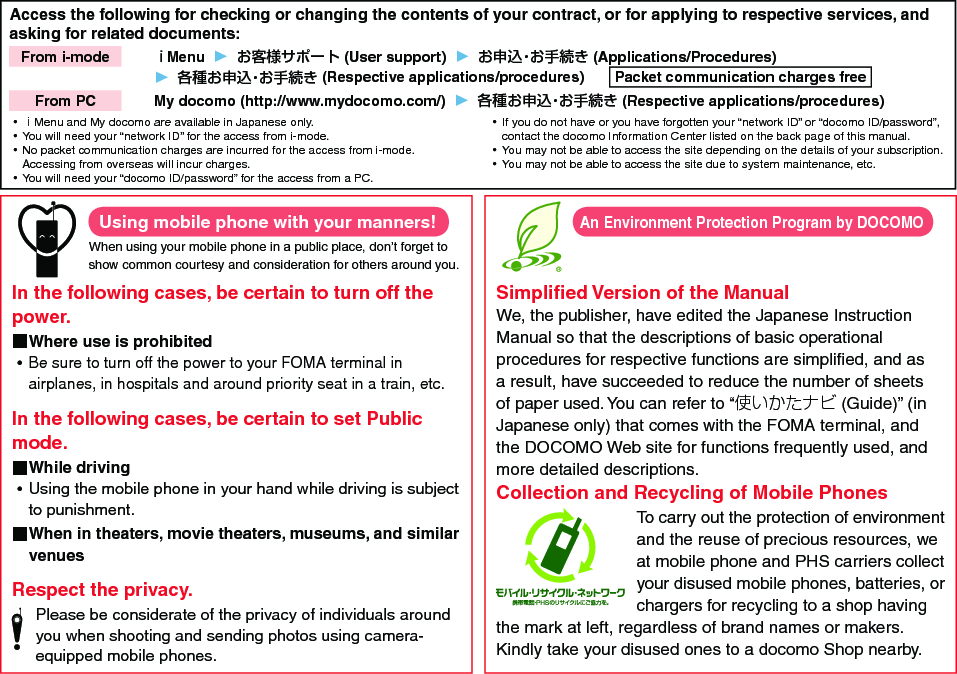 Access the following for checking or changing the contents of your contract, or for applying to respective services, and asking for related documents:From i-mode   ｉMenu  ▶  お客様サポート (User support)  ▶  お申込・お手続き (Applications/Procedures)▶  各種お申込・お手続き (Respective applications/procedures)  Packet communication charges freeFrom PC   My docomo (http://www.mydocomo.com/)  ▶  各種お申込・お手続き (Respective applications/procedures) ⿠ｉMenu and My docomo are available in Japanese only. ⿠You will need your “network ID” for the access from i-mode. ⿠No packet communication charges are incurred for the access from i-mode. Accessing from overseas will incur charges. ⿠You will need your “docomo ID/password” for the access from a PC. ⿠If you do not have or you have forgotten your “network ID” or “docomo ID/password”, contact the docomo Information Center listed on the back page of this manual. ⿠You may not be able to access the site depending on the details of your subscription. ⿠You may not be able to access the site due to system maintenance, etc.Using mobile phone with your manners!When using your mobile phone in a public place, don’t forget to show common courtesy and consideration for others around you.In the following cases, be certain to turn off the power. ■Where use is prohibited ⿠Be sure to turn off the power to your FOMA terminal in airplanes, in hospitals and around priority seat in a train, etc.In the following cases, be certain to set Public mode. ■While driving ⿠Using the mobile phone in your hand while driving is subject to punishment. ■When in theaters, movie theaters, museums, and similar venuesRespect the privacy.Please be considerate of the privacy of individuals around you when shooting and sending photos using camera-equipped mobile phones.Simpliﬁed Version of the ManualWe, the publisher, have edited the Japanese Instruction Manual so that the descriptions of basic operational procedures for respective functions are simpliﬁed, and as a result, have succeeded to reduce the number of sheets of paper used. You can refer to “使いかたナビ (Guide)” (in Japanese only) that comes with the FOMA terminal, and the DOCOMO Web site for functions frequently used, and more detailed descriptions. Collection and Recycling of Mobile PhonesTo carry out the protection of environment and the reuse of precious resources, we at mobile phone and PHS carriers collect your disused mobile phones, batteries, or chargers for recycling to a shop having the mark at left, regardless of brand names or makers. Kindly take your disused ones to a docomo Shop nearby. An Environment Protection Program by DOCOMO