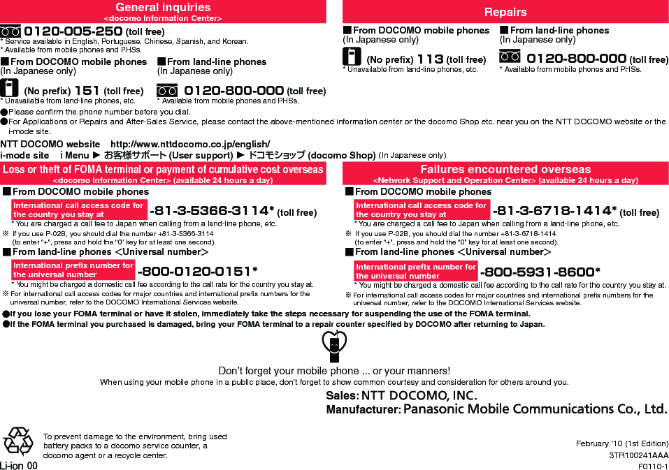 General inquiries&lt;docomo Information Center&gt; Repairs 0120-005-250 (toll free)* Service available in English, Portuguese, Chinese, Spanish, and Korean.* Available from mobile phones and PHSs. ■From DOCOMO mobile phones(In Japanese only) (No preﬁx) 113 (toll free)* Unavailable from land-line phones, etc. ■From land-line phones(In Japanese only) 0120-800-000 (toll free)* Available from mobile phones and PHSs. ■From DOCOMO mobile phones(In Japanese only) (No preﬁx) 151 (toll free)* Unavailable from land-line phones, etc. ■ From land-line phones(In Japanese only) 0120-800-000 (toll free)* Available from mobile phones and PHSs. ●Please conﬁrm the phone number before you dial. ●For Applications or Repairs and After-Sales Service, please contact the above-mentioned information center or the docomo Shop etc. near you on the NTT DOCOMO website or the i-mode site.NTT DOCOMO website    http://www.nttdocomo.co.jp/english/i-mode site   ｉMenu ▶ お客様サポート (User support) ▶ドコモショップ (docomo Shop) (In Japanese only)Loss or theft of FOMA terminal or payment of cumulative cost overseas&lt;docomo Information Center&gt; (available 24 hours a day)Failures encountered overseas&lt;Network Support and Operation Center&gt; (available 24 hours a day) ■From DOCOMO mobile phonesInternational call access code for  the country you stay at  -81-3-5366-3114* (toll free)* You are charged a call fee to Japan when calling from a land-line phone, etc.※ If you use P-02B, you should dial the number +81-3-5366-3114  (to enter “+”, press and hold the “0” key for at least one second). ■From DOCOMO mobile phonesInternational call access code for  the country you stay at  -81-3-6718-1414* (toll free)* You are charged a call fee to Japan when calling from a land-line phone, etc.※ If you use P-02B, you should dial the number +81-3-6718-1414   (to enter “+”, press and hold the “0” key for at least one second). ■From land-line phones ＜Universal number＞International preﬁx number for  the universal number  -800-0120-0151** You might be charged a domestic call fee according to the call rate for the country you stay at.※For international call access codes for major countries and international preﬁx numbers for the universal number, refer to the DOCOMO International Services website. ■From land-line phones ＜Universal number＞International preﬁx number for  the universal number  -800-5931-8600** You might be charged a domestic call fee according to the call rate for the country you stay at.※For international call access codes for major countries and international preﬁx numbers for the universal number, refer to the DOCOMO International Services website. ●If you lose your FOMA terminal or have it stolen, immediately take the steps necessary for suspending the use of the FOMA terminal. ●If the FOMA terminal you purchased is damaged, bring your FOMA terminal to a repair counter speciﬁed by DOCOMO after returning to Japan.Don’t forget your mobile phone ... or your manners!When using your mobile phone in a public place, don’t forget to show common courtesy and consideration for others around you.Sales: Manufacturer: To prevent damage to the environment, bring used battery packs to a docomo service counter, a docomo agent or a recycle center.February ’10 (1st Edition)3TR100241AAAF0110-1