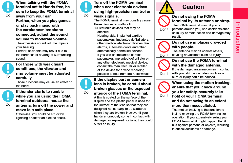 9IntroductionWhen talking with the FOMA terminal set to Hands-free, be sure to keep the FOMA terminal away from your ear. Further, when you play games or play back music with the earphone/microphone connected, adjust the sound volume to moderate volume.The excessive sound volume impairs your hearing. Further, accidents may result due to the hardness of hearing of surrounding sound.For those with weak heart conditions, the vibrator and ring volume must be adjusted carefully.Those functions may cause an effect on the heart.If thunder starts to rumble while you are using the FOMA terminal outdoors, house the antenna, turn off the power and move to a safe place.Otherwise, you could be struck by lightning or suffer an electric shock.Turn off the FOMA terminal when near electronic devices using high-precision control or weak signals.The FOMA terminal may possibly cause these devices to malfunction.※Electronic devices that may be affected:  Hearing aids, implanted cardiac pacemakers, implanted deﬁbrillators, other medical electronic devices, ﬁre alarms, automatic doors and other automatically controlled devices. If you use an implanted cardiac pacemaker, implanted deﬁbrillator or any other electronic medical device, consult the manufacturer or retailer of the device for advice regarding possible effects from the radio waves.If the display part or camera lens is broken, be careful about broken glasses or the exposed interior of the FOMA terminal.A ﬁlm is coated on the surface of the display and the plastic panel is used for the surface of the lens so that they are designed not so easy to be scattered when they are broken. However if your hands erroneously come in contact with damaged or exposed portions, they could suffer an injury.  CautionDo not swing the FOMA terminal by its antenna or strap.The FOMA terminal may hit you or persons around you, and accidents such as injury or malfunction and damage may result.Do not use in places crowded with people.The antenna may hit against others, causing an accident such as injury.Do not use the FOMA terminal with the damaged antenna.If the damaged antenna comes in contact with your skin, an accident such as a burn or injury could be caused.When using the motion tracking, ensure that you check around you for safety, securely take hold of your FOMA terminal, and do not swing to an extent more than necessitated.The motion tracking is the function to incline or swing the FOMA terminal for operation. If you excessively swing your FOMA terminal, it might happen that it hits against persons or objects, resulting in critical accidents or damage.DoDoDoDoDoDon’tDon’tDon’tDon’t