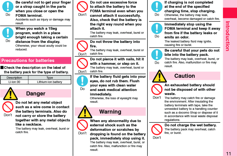 11IntroductionBe careful not to get your ﬁnger or a strap caught in the parts when you close or open the FOMA terminal.Accidents such as injury or damage may result.When you watch a 1Seg program, watch in a place bright enough taking a certain distance from the display.Otherwise, your visual acuity could be reduced.Precautions for batteries ■Check the description on the label of the battery pack for the type of battery.Description TypeLi-ion 00 Lithium-ion battery  DangerDo not let any metal object such as a wire come in contact the battery terminals. Also do not carry or store the battery together with any metal objects like a necklace.The battery may leak, overheat, burst or catch ﬁre.Do not use excessive force to attach the battery to the FOMA terminal even when you cannot attach it successfully. Also, check that the battery is the right way round when you attach it.The battery may leak, overheat, burst or catch ﬁre.Do not throw the battery into ﬁre.The battery may leak, overheat, burst or catch ﬁre.Do not pierce it with nails, hit it with a hammer, or step on it.The battery may leak, overheat, burst or catch ﬁre.If the battery ﬂuid gets into your eyes, do not rub them. Flush your eyes with clean water and seek medical attention immediately.Otherwise, the loss of eyesight may result.  WarningWhen any abnormality due to external shock such as the deformation or scratches by dropping is found on the battery pack, immediately stop using it.The battery may leak, overheat, burst, or catch ﬁre. Also, malfunction or ﬁre may result.If charging is not completed at the end of the speciﬁed charging time, stop charging.Otherwise, the battery may leak, overheat, become damaged or catch ﬁre.Immediately stop using the FOMA terminal and keep it away from ﬁre if the battery leaks or emits an odor.The leaked battery ﬂuid may ignite, causing ﬁre or burst.Be careful that your pets do not bite into the battery pack.The battery may leak, overheat, burst, or catch ﬁre. Also, malfunction or ﬁre may result.  CautionAn exhausted battery should not be disposed of with other waste.The battery may catch ﬁre or damage the environment. After insulating the battery terminals with tape, take the unneeded battery to a handling counter such as a docomo Shop or dispose of it in accordance with local waste disposal regulations.Do not charge the wet battery.The battery pack may overheat, catch ﬁre, or burst.  DoDoDon’tDon’tDon’tDon’tDoDon’tDoDoDoDon’tDon’t