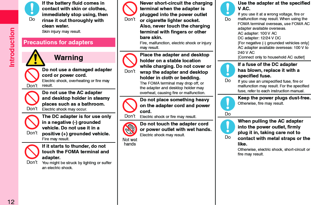 Introduction12If the battery ﬂuid comes in contact with skin or clothes, immediately stop using, then rinse it out thoroughly with clean water.Skin injury may result.Precautions for adapters  WarningDo not use a damaged adapter cord or power cord.Electric shock, overheating or ﬁre may result.Do not use the AC adapter and desktop holder in steamy places such as a bathroom.Electric shock may occur.The DC adapter is for use only in a negative (-) grounded vehicle. Do not use it in a positive (+) grounded vehicle.Fire may result.If it starts to thunder, do not touch the FOMA terminal and adapter.You might be struck by lighting or suffer an electric shock.Never short-circuit the charging terminal when the adapter is plugged into the power outlet or cigarette lighter socket. Also, never touch the charging terminal with ﬁngers or other bare skin.Fire, malfunction, electric shock or injury may result.Place the adapter and desktop holder on a stable location while charging. Do not cover or wrap the adapter and desktop holder in cloth or bedding.The FOMA terminal may drop off, or the adapter and desktop holder may overheat, causing ﬁre or malfunction.Do not place something heavy on the adapter cord and power cord.Electric shock or ﬁre may result.Do not touch the adapter cord or power outlet with wet hands.Electric shock may result.   Use the adapter at the speciﬁed V AC.If you use it at a wrong voltage, ﬁre or malfunction may result. When using the FOMA terminal overseas, use FOMA AC adapter available overseas. AC adapter: 100 V AC DC adapter: 12/24 V DC [For negative (-) grounded vehicles only] AC adapter available overseas: 100 V to 240 V AC [Connect only to household AC outlet]If a fuse of the DC adapter has blown, replace it with a speciﬁed fuse.If you use an unspeciﬁed fuse, ﬁre or malfunction may result. For the speciﬁed fuse, refer to each instruction manual.Keep the power plugs dust-free.Otherwise, ﬁre may result.  When pulling the AC adapter into the power outlet, ﬁrmly plug it in, taking care not to contact with metal straps or the like.Otherwise, electric shock, short-circuit or ﬁre may result.DoDon’tDon’tDon’tDon’tDon’tDon’tDon’tNot wethandsDoDoDoDo