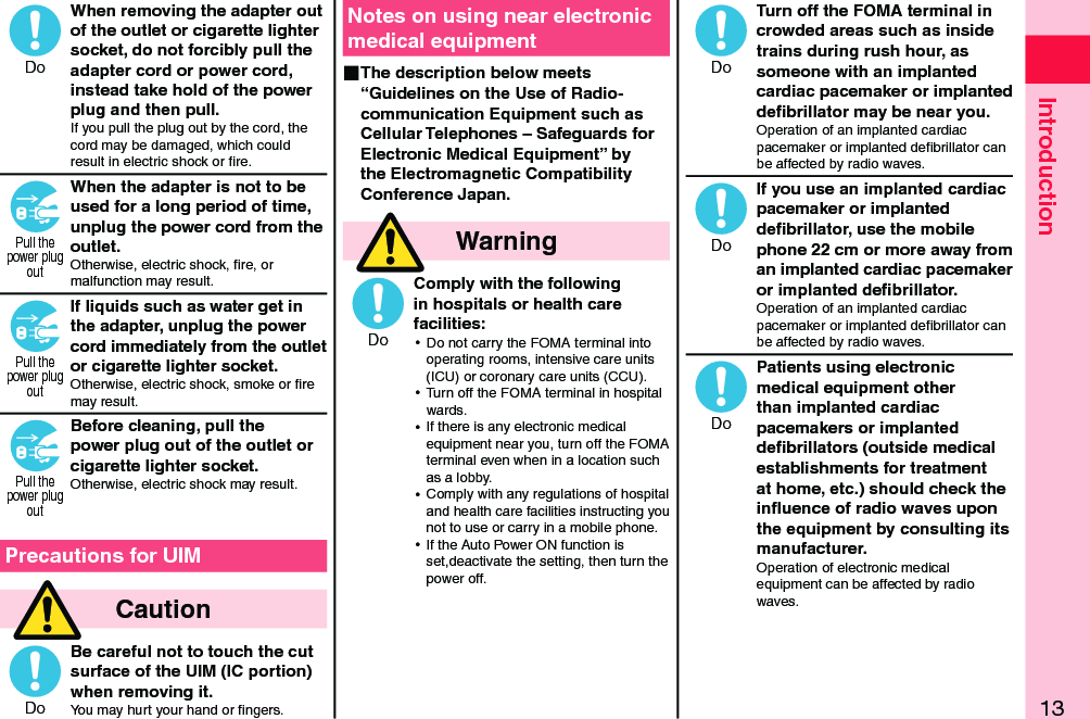 13IntroductionWhen removing the adapter out of the outlet or cigarette lighter socket, do not forcibly pull the adapter cord or power cord, instead take hold of the power plug and then pull.If you pull the plug out by the cord, the cord may be damaged, which could result in electric shock or ﬁre.When the adapter is not to be used for a long period of time, unplug the power cord from the outlet.Otherwise, electric shock, ﬁre, or malfunction may result.If liquids such as water get in the adapter, unplug the power cord immediately from the outlet or cigarette lighter socket.Otherwise, electric shock, smoke or ﬁre may result.Before cleaning, pull the power plug out of the outlet or cigarette lighter socket.Otherwise, electric shock may result.  Precautions for UIM  CautionBe careful not to touch the cut surface of the UIM (IC portion) when removing it.You may hurt your hand or ﬁngers.Notes on using near electronic medical equipment ■The description below meets “Guidelines on the Use of Radio-communication Equipment such as Cellular Telephones – Safeguards for Electronic Medical Equipment” by the Electromagnetic Compatibility Conference Japan.  WarningComply with the following in hospitals or health care facilities: ⿠Do not carry the FOMA terminal into operating rooms, intensive care units (ICU) or coronary care units (CCU). ⿠Turn off the FOMA terminal in hospital wards. ⿠If there is any electronic medical equipment near you, turn off the FOMA terminal even when in a location such as a lobby. ⿠Comply with any regulations of hospital and health care facilities instructing you not to use or carry in a mobile phone. ⿠If the Auto Power ON function is set,deactivate the setting, then turn the power off.Turn off the FOMA terminal in crowded areas such as inside trains during rush hour, as someone with an implanted cardiac pacemaker or implanted deﬁbrillator may be near you.Operation of an implanted cardiac pacemaker or implanted deﬁbrillator can be affected by radio waves.If you use an implanted cardiac pacemaker or implanted deﬁbrillator, use the mobile phone 22 cm or more away from an implanted cardiac pacemaker or implanted deﬁbrillator.Operation of an implanted cardiac pacemaker or implanted deﬁbrillator can be affected by radio waves.Patients using electronic medical equipment other than implanted cardiac pacemakers or implanted deﬁbrillators (outside medical establishments for treatment at home, etc.) should check the inﬂuence of radio waves upon the equipment by consulting its manufacturer.Operation of electronic medical equipment can be affected by radio waves.DoPull thepower plugoutPull thepower plugoutPull thepower plugoutDoDoDoDoDo