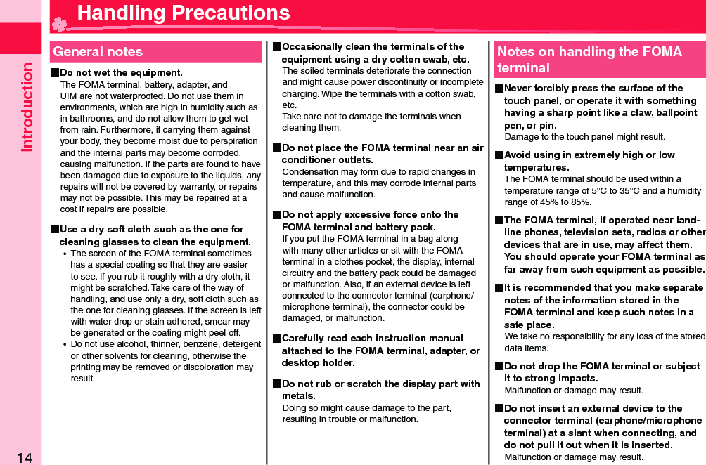 Introduction14General notes Do not wet the equipment.The FOMA terminal, battery, adapter, and UIM are not waterproofed. Do not use them in environments, which are high in humidity such as in bathrooms, and do not allow them to get wet from rain. Furthermore, if carrying them against your body, they become moist due to perspiration and the internal parts may become corroded, causing malfunction. If the parts are found to have been damaged due to exposure to the liquids, any repairs will not be covered by warranty, or repairs may not be possible. This may be repaired at a cost if repairs are possible. Use a dry soft cloth such as the one for cleaning glasses to clean the equipment. ⿠The screen of the FOMA terminal sometimes has a special coating so that they are easier to see. If you rub it roughly with a dry cloth, it might be scratched. Take care of the way of handling, and use only a dry, soft cloth such as the one for cleaning glasses. If the screen is left with water drop or stain adhered, smear may be generated or the coating might peel off. ⿠Do not use alcohol, thinner, benzene, detergent orother solvents for cleaning, otherwise the printing may be removed or discoloration may result. Occasionally clean the terminals of the equipment using a dry cotton swab, etc.The soiled terminals deteriorate the connection and might cause power discontinuity or incomplete charging. Wipe the terminals with a cotton swab, etc.Take care not to damage the terminals when cleaning them. Do not place the FOMA terminal near an air conditioner outlets.Condensation may form due to rapid changes in temperature, and this may corrode internal parts and cause malfunction. Do not apply excessive force onto the FOMA terminal and battery pack.If you put the FOMA terminal in a bag along with many other articles or sit with the FOMA terminal in a clothes pocket, the display, internal circuitry and the battery pack could be damaged or malfunction. Also, if an external device is left connected to the connector terminal (earphone/microphone terminal), the connector could be damaged, or malfunction. Carefully read each instruction manual attached to the FOMA terminal, adapter, or desktop holder. Do not rub or scratch the display part with metals.Doing so might cause damage to the part, resulting in trouble or malfunction.Notes on handling the FOMA terminal Never forcibly press the surface of the touch panel, or operate it with something having a sharp point like a claw, ballpoint pen, or pin.Damage to the touch panel might result.  Avoid using in extremely high or low temperatures.The FOMA terminal should be used within a temperature range of 5°C to 35°C and a humidity range of 45% to 85%. The FOMA terminal, if operated near land-line phones, television sets, radios or other devices that are in use, may affect them. You should operate your FOMA terminal as far away from such equipment as possible. It is recommended that you make separate notes of the information stored in the FOMA terminal and keep such notes in a safe place.We take no responsibility for any loss of the stored data items. Do not drop the FOMA terminal or subject it to strong impacts.Malfunction or damage may result. Do not insert an external device to the connector terminal (earphone/microphone terminal) at a slant when connecting, and do not pull it out when it is inserted.Malfunction or damage may result. Handling Precautions